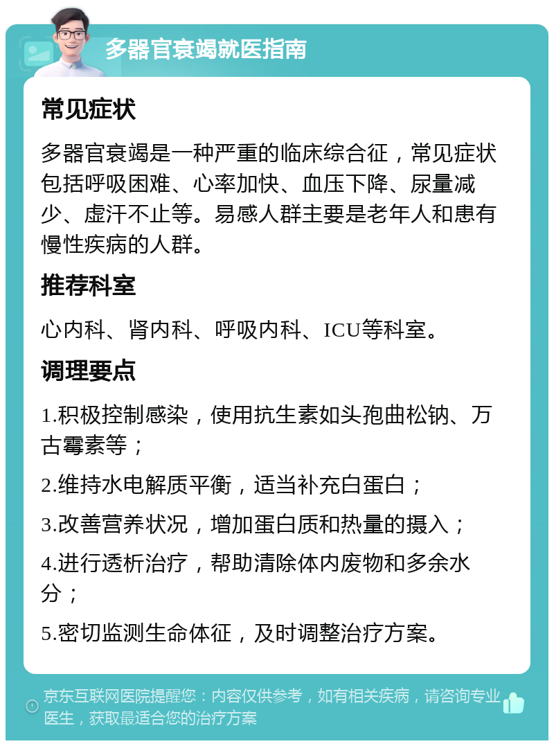 多器官衰竭就医指南 常见症状 多器官衰竭是一种严重的临床综合征，常见症状包括呼吸困难、心率加快、血压下降、尿量减少、虚汗不止等。易感人群主要是老年人和患有慢性疾病的人群。 推荐科室 心内科、肾内科、呼吸内科、ICU等科室。 调理要点 1.积极控制感染，使用抗生素如头孢曲松钠、万古霉素等； 2.维持水电解质平衡，适当补充白蛋白； 3.改善营养状况，增加蛋白质和热量的摄入； 4.进行透析治疗，帮助清除体内废物和多余水分； 5.密切监测生命体征，及时调整治疗方案。