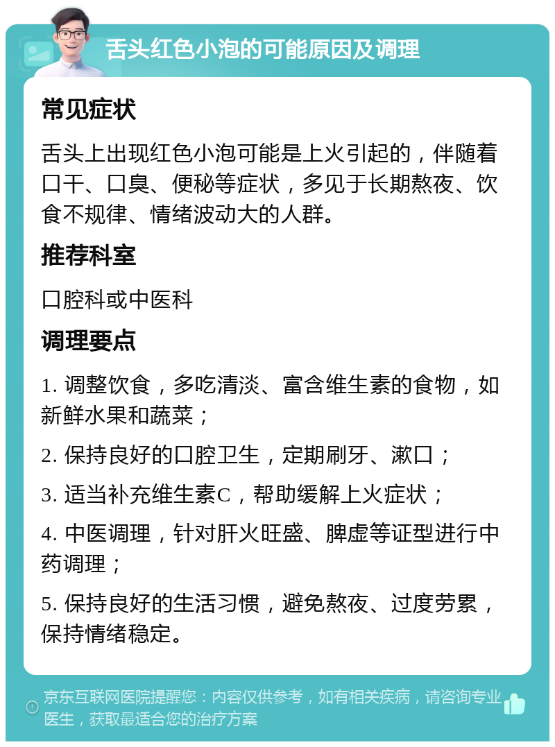 舌头红色小泡的可能原因及调理 常见症状 舌头上出现红色小泡可能是上火引起的，伴随着口干、口臭、便秘等症状，多见于长期熬夜、饮食不规律、情绪波动大的人群。 推荐科室 口腔科或中医科 调理要点 1. 调整饮食，多吃清淡、富含维生素的食物，如新鲜水果和蔬菜； 2. 保持良好的口腔卫生，定期刷牙、漱口； 3. 适当补充维生素C，帮助缓解上火症状； 4. 中医调理，针对肝火旺盛、脾虚等证型进行中药调理； 5. 保持良好的生活习惯，避免熬夜、过度劳累，保持情绪稳定。