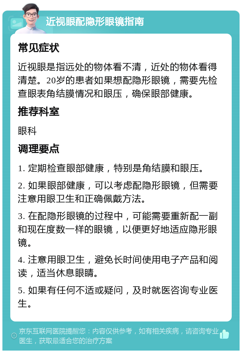 近视眼配隐形眼镜指南 常见症状 近视眼是指远处的物体看不清，近处的物体看得清楚。20岁的患者如果想配隐形眼镜，需要先检查眼表角结膜情况和眼压，确保眼部健康。 推荐科室 眼科 调理要点 1. 定期检查眼部健康，特别是角结膜和眼压。 2. 如果眼部健康，可以考虑配隐形眼镜，但需要注意用眼卫生和正确佩戴方法。 3. 在配隐形眼镜的过程中，可能需要重新配一副和现在度数一样的眼镜，以便更好地适应隐形眼镜。 4. 注意用眼卫生，避免长时间使用电子产品和阅读，适当休息眼睛。 5. 如果有任何不适或疑问，及时就医咨询专业医生。