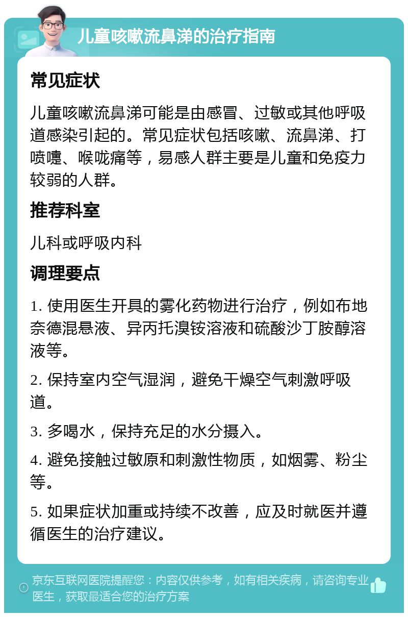 儿童咳嗽流鼻涕的治疗指南 常见症状 儿童咳嗽流鼻涕可能是由感冒、过敏或其他呼吸道感染引起的。常见症状包括咳嗽、流鼻涕、打喷嚏、喉咙痛等，易感人群主要是儿童和免疫力较弱的人群。 推荐科室 儿科或呼吸内科 调理要点 1. 使用医生开具的雾化药物进行治疗，例如布地奈德混悬液、异丙托溴铵溶液和硫酸沙丁胺醇溶液等。 2. 保持室内空气湿润，避免干燥空气刺激呼吸道。 3. 多喝水，保持充足的水分摄入。 4. 避免接触过敏原和刺激性物质，如烟雾、粉尘等。 5. 如果症状加重或持续不改善，应及时就医并遵循医生的治疗建议。