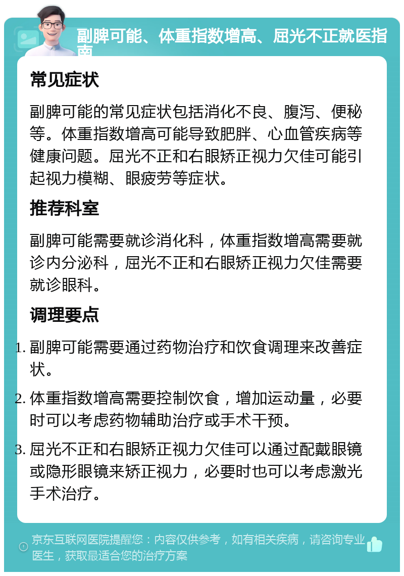 副脾可能、体重指数增高、屈光不正就医指南 常见症状 副脾可能的常见症状包括消化不良、腹泻、便秘等。体重指数增高可能导致肥胖、心血管疾病等健康问题。屈光不正和右眼矫正视力欠佳可能引起视力模糊、眼疲劳等症状。 推荐科室 副脾可能需要就诊消化科，体重指数增高需要就诊内分泌科，屈光不正和右眼矫正视力欠佳需要就诊眼科。 调理要点 副脾可能需要通过药物治疗和饮食调理来改善症状。 体重指数增高需要控制饮食，增加运动量，必要时可以考虑药物辅助治疗或手术干预。 屈光不正和右眼矫正视力欠佳可以通过配戴眼镜或隐形眼镜来矫正视力，必要时也可以考虑激光手术治疗。