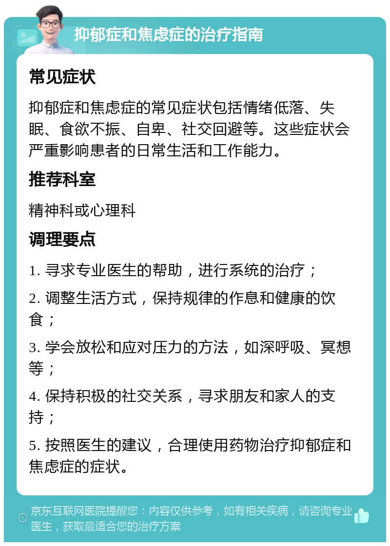 抑郁症和焦虑症的治疗指南 常见症状 抑郁症和焦虑症的常见症状包括情绪低落、失眠、食欲不振、自卑、社交回避等。这些症状会严重影响患者的日常生活和工作能力。 推荐科室 精神科或心理科 调理要点 1. 寻求专业医生的帮助，进行系统的治疗； 2. 调整生活方式，保持规律的作息和健康的饮食； 3. 学会放松和应对压力的方法，如深呼吸、冥想等； 4. 保持积极的社交关系，寻求朋友和家人的支持； 5. 按照医生的建议，合理使用药物治疗抑郁症和焦虑症的症状。