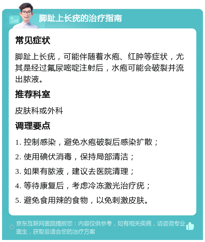 脚趾上长疣的治疗指南 常见症状 脚趾上长疣，可能伴随着水疱、红肿等症状，尤其是经过氟尿嘧啶注射后，水疱可能会破裂并流出脓液。 推荐科室 皮肤科或外科 调理要点 1. 控制感染，避免水疱破裂后感染扩散； 2. 使用碘伏消毒，保持局部清洁； 3. 如果有脓液，建议去医院清理； 4. 等待康复后，考虑冷冻激光治疗疣； 5. 避免食用辣的食物，以免刺激皮肤。