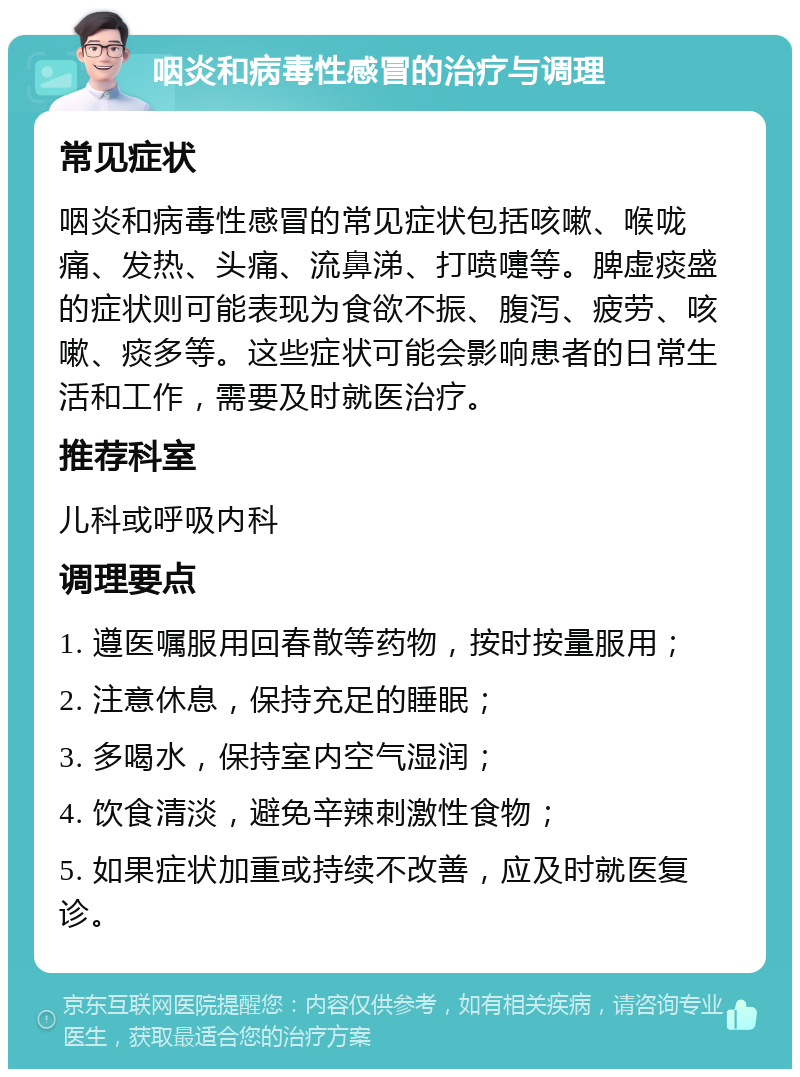 咽炎和病毒性感冒的治疗与调理 常见症状 咽炎和病毒性感冒的常见症状包括咳嗽、喉咙痛、发热、头痛、流鼻涕、打喷嚏等。脾虚痰盛的症状则可能表现为食欲不振、腹泻、疲劳、咳嗽、痰多等。这些症状可能会影响患者的日常生活和工作，需要及时就医治疗。 推荐科室 儿科或呼吸内科 调理要点 1. 遵医嘱服用回春散等药物，按时按量服用； 2. 注意休息，保持充足的睡眠； 3. 多喝水，保持室内空气湿润； 4. 饮食清淡，避免辛辣刺激性食物； 5. 如果症状加重或持续不改善，应及时就医复诊。