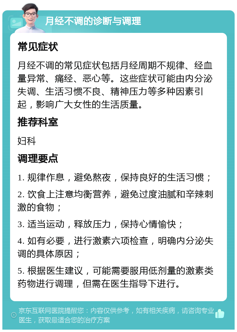 月经不调的诊断与调理 常见症状 月经不调的常见症状包括月经周期不规律、经血量异常、痛经、恶心等。这些症状可能由内分泌失调、生活习惯不良、精神压力等多种因素引起，影响广大女性的生活质量。 推荐科室 妇科 调理要点 1. 规律作息，避免熬夜，保持良好的生活习惯； 2. 饮食上注意均衡营养，避免过度油腻和辛辣刺激的食物； 3. 适当运动，释放压力，保持心情愉快； 4. 如有必要，进行激素六项检查，明确内分泌失调的具体原因； 5. 根据医生建议，可能需要服用低剂量的激素类药物进行调理，但需在医生指导下进行。