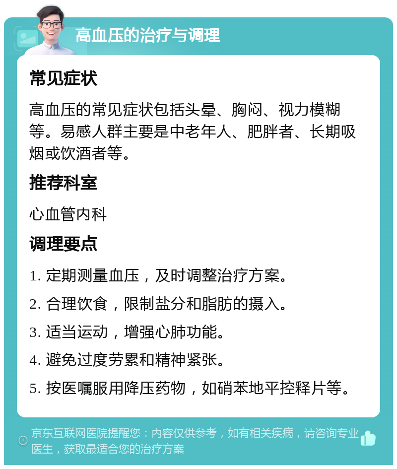 高血压的治疗与调理 常见症状 高血压的常见症状包括头晕、胸闷、视力模糊等。易感人群主要是中老年人、肥胖者、长期吸烟或饮酒者等。 推荐科室 心血管内科 调理要点 1. 定期测量血压，及时调整治疗方案。 2. 合理饮食，限制盐分和脂肪的摄入。 3. 适当运动，增强心肺功能。 4. 避免过度劳累和精神紧张。 5. 按医嘱服用降压药物，如硝苯地平控释片等。