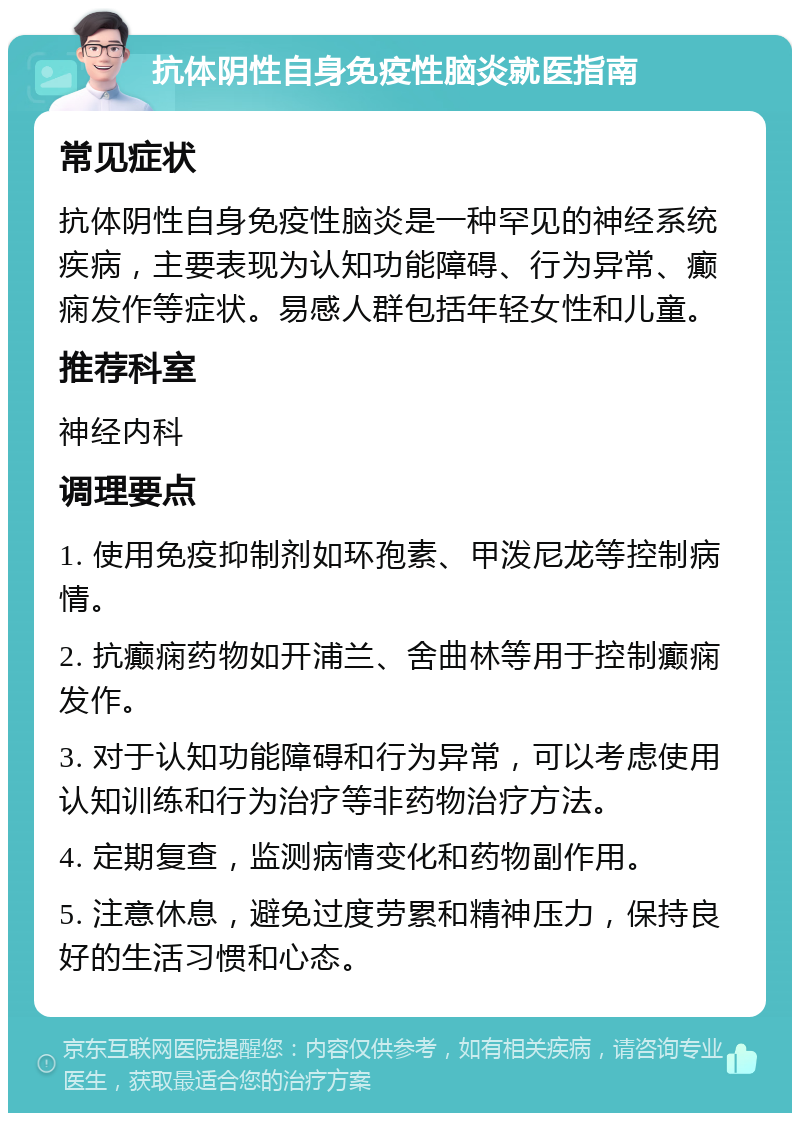 抗体阴性自身免疫性脑炎就医指南 常见症状 抗体阴性自身免疫性脑炎是一种罕见的神经系统疾病，主要表现为认知功能障碍、行为异常、癫痫发作等症状。易感人群包括年轻女性和儿童。 推荐科室 神经内科 调理要点 1. 使用免疫抑制剂如环孢素、甲泼尼龙等控制病情。 2. 抗癫痫药物如开浦兰、舍曲林等用于控制癫痫发作。 3. 对于认知功能障碍和行为异常，可以考虑使用认知训练和行为治疗等非药物治疗方法。 4. 定期复查，监测病情变化和药物副作用。 5. 注意休息，避免过度劳累和精神压力，保持良好的生活习惯和心态。