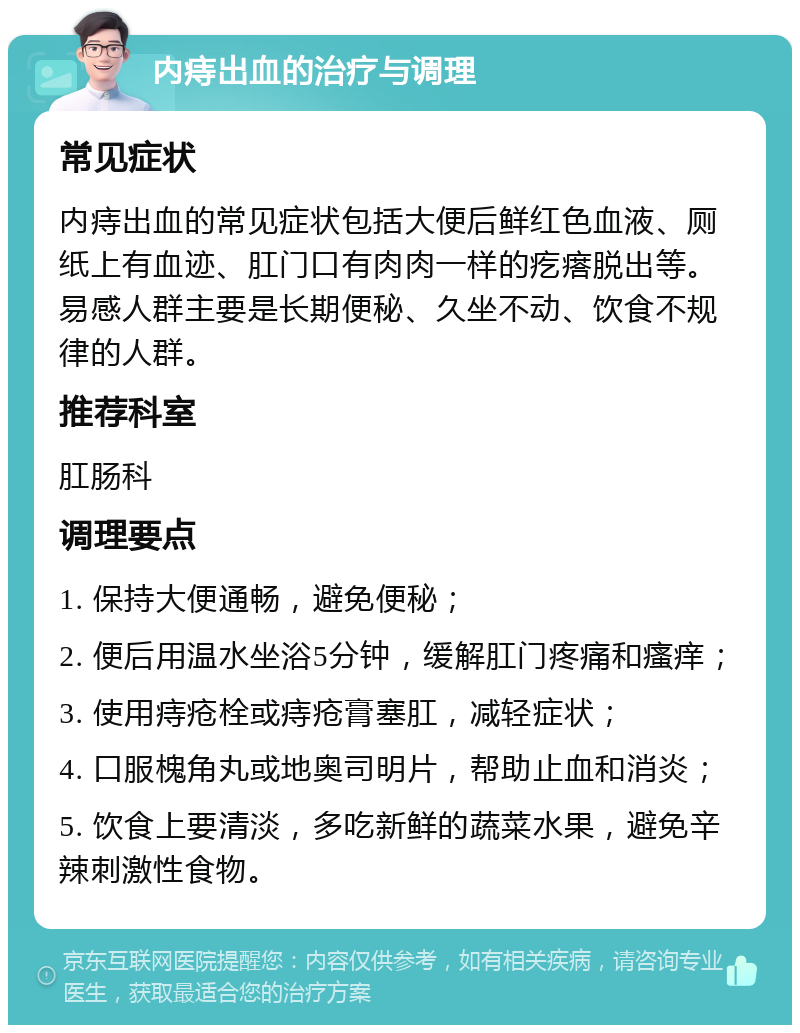 内痔出血的治疗与调理 常见症状 内痔出血的常见症状包括大便后鲜红色血液、厕纸上有血迹、肛门口有肉肉一样的疙瘩脱出等。易感人群主要是长期便秘、久坐不动、饮食不规律的人群。 推荐科室 肛肠科 调理要点 1. 保持大便通畅，避免便秘； 2. 便后用温水坐浴5分钟，缓解肛门疼痛和瘙痒； 3. 使用痔疮栓或痔疮膏塞肛，减轻症状； 4. 口服槐角丸或地奥司明片，帮助止血和消炎； 5. 饮食上要清淡，多吃新鲜的蔬菜水果，避免辛辣刺激性食物。