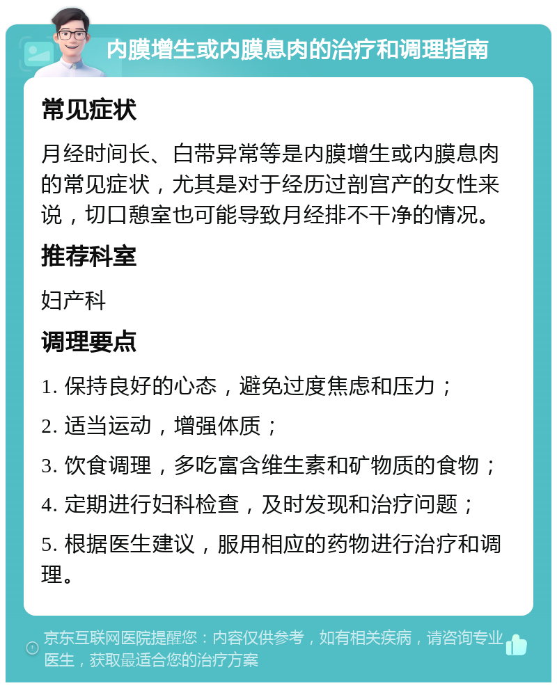 内膜增生或内膜息肉的治疗和调理指南 常见症状 月经时间长、白带异常等是内膜增生或内膜息肉的常见症状，尤其是对于经历过剖宫产的女性来说，切口憩室也可能导致月经排不干净的情况。 推荐科室 妇产科 调理要点 1. 保持良好的心态，避免过度焦虑和压力； 2. 适当运动，增强体质； 3. 饮食调理，多吃富含维生素和矿物质的食物； 4. 定期进行妇科检查，及时发现和治疗问题； 5. 根据医生建议，服用相应的药物进行治疗和调理。