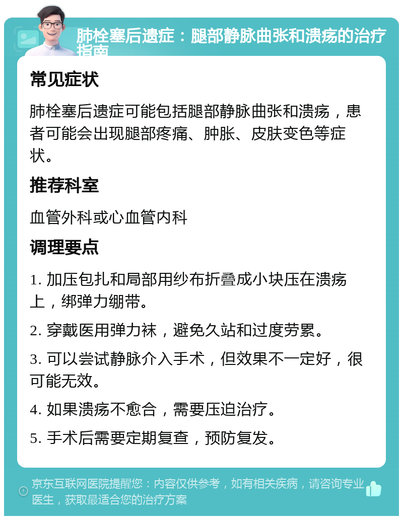 肺栓塞后遗症：腿部静脉曲张和溃疡的治疗指南 常见症状 肺栓塞后遗症可能包括腿部静脉曲张和溃疡，患者可能会出现腿部疼痛、肿胀、皮肤变色等症状。 推荐科室 血管外科或心血管内科 调理要点 1. 加压包扎和局部用纱布折叠成小块压在溃疡上，绑弹力绷带。 2. 穿戴医用弹力袜，避免久站和过度劳累。 3. 可以尝试静脉介入手术，但效果不一定好，很可能无效。 4. 如果溃疡不愈合，需要压迫治疗。 5. 手术后需要定期复查，预防复发。