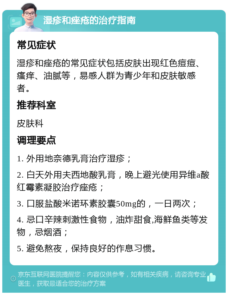 湿疹和痤疮的治疗指南 常见症状 湿疹和痤疮的常见症状包括皮肤出现红色痘痘、瘙痒、油腻等，易感人群为青少年和皮肤敏感者。 推荐科室 皮肤科 调理要点 1. 外用地奈德乳膏治疗湿疹； 2. 白天外用夫西地酸乳膏，晚上避光使用异维a酸红霉素凝胶治疗痤疮； 3. 口服盐酸米诺环素胶囊50mg的，一日两次； 4. 忌口辛辣刺激性食物，油炸甜食,海鲜鱼类等发物，忌烟酒； 5. 避免熬夜，保持良好的作息习惯。