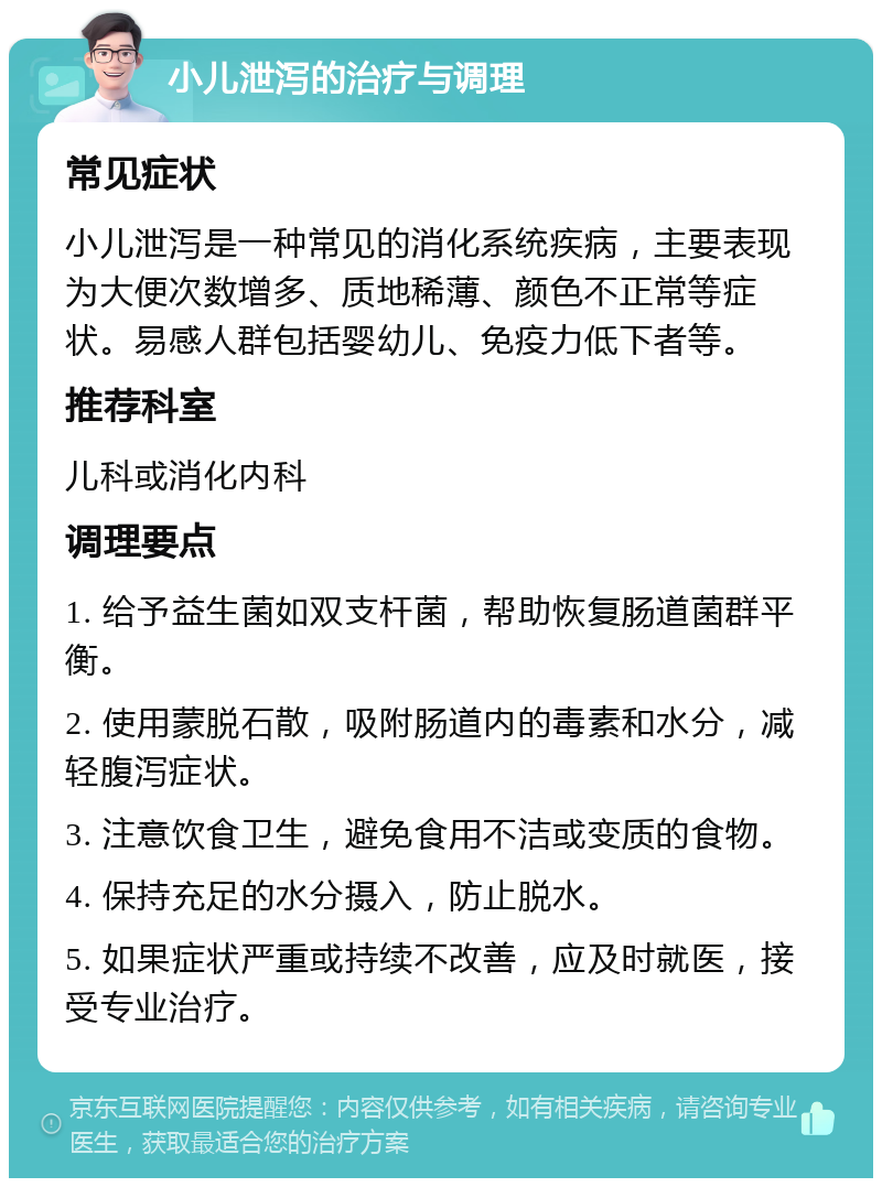 小儿泄泻的治疗与调理 常见症状 小儿泄泻是一种常见的消化系统疾病，主要表现为大便次数增多、质地稀薄、颜色不正常等症状。易感人群包括婴幼儿、免疫力低下者等。 推荐科室 儿科或消化内科 调理要点 1. 给予益生菌如双支杆菌，帮助恢复肠道菌群平衡。 2. 使用蒙脱石散，吸附肠道内的毒素和水分，减轻腹泻症状。 3. 注意饮食卫生，避免食用不洁或变质的食物。 4. 保持充足的水分摄入，防止脱水。 5. 如果症状严重或持续不改善，应及时就医，接受专业治疗。