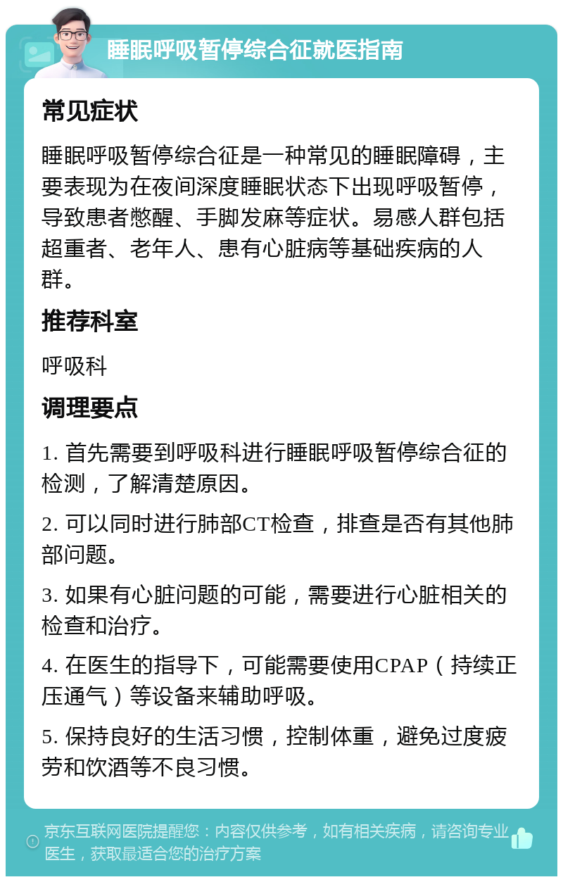 睡眠呼吸暂停综合征就医指南 常见症状 睡眠呼吸暂停综合征是一种常见的睡眠障碍，主要表现为在夜间深度睡眠状态下出现呼吸暂停，导致患者憋醒、手脚发麻等症状。易感人群包括超重者、老年人、患有心脏病等基础疾病的人群。 推荐科室 呼吸科 调理要点 1. 首先需要到呼吸科进行睡眠呼吸暂停综合征的检测，了解清楚原因。 2. 可以同时进行肺部CT检查，排查是否有其他肺部问题。 3. 如果有心脏问题的可能，需要进行心脏相关的检查和治疗。 4. 在医生的指导下，可能需要使用CPAP（持续正压通气）等设备来辅助呼吸。 5. 保持良好的生活习惯，控制体重，避免过度疲劳和饮酒等不良习惯。