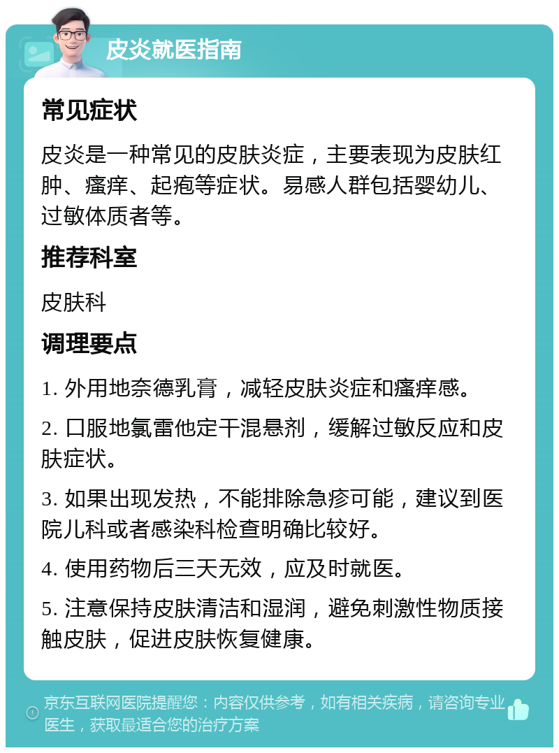 皮炎就医指南 常见症状 皮炎是一种常见的皮肤炎症，主要表现为皮肤红肿、瘙痒、起疱等症状。易感人群包括婴幼儿、过敏体质者等。 推荐科室 皮肤科 调理要点 1. 外用地奈德乳膏，减轻皮肤炎症和瘙痒感。 2. 口服地氯雷他定干混悬剂，缓解过敏反应和皮肤症状。 3. 如果出现发热，不能排除急疹可能，建议到医院儿科或者感染科检查明确比较好。 4. 使用药物后三天无效，应及时就医。 5. 注意保持皮肤清洁和湿润，避免刺激性物质接触皮肤，促进皮肤恢复健康。