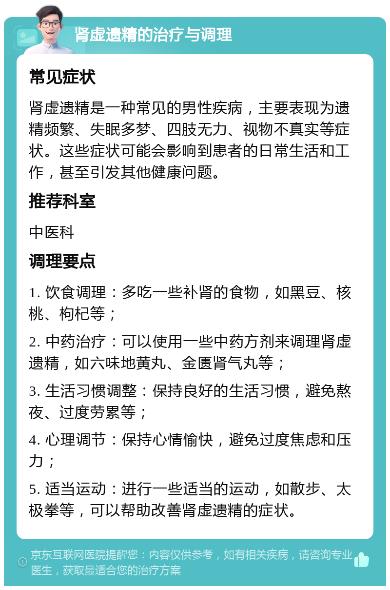 肾虚遗精的治疗与调理 常见症状 肾虚遗精是一种常见的男性疾病，主要表现为遗精频繁、失眠多梦、四肢无力、视物不真实等症状。这些症状可能会影响到患者的日常生活和工作，甚至引发其他健康问题。 推荐科室 中医科 调理要点 1. 饮食调理：多吃一些补肾的食物，如黑豆、核桃、枸杞等； 2. 中药治疗：可以使用一些中药方剂来调理肾虚遗精，如六味地黄丸、金匮肾气丸等； 3. 生活习惯调整：保持良好的生活习惯，避免熬夜、过度劳累等； 4. 心理调节：保持心情愉快，避免过度焦虑和压力； 5. 适当运动：进行一些适当的运动，如散步、太极拳等，可以帮助改善肾虚遗精的症状。