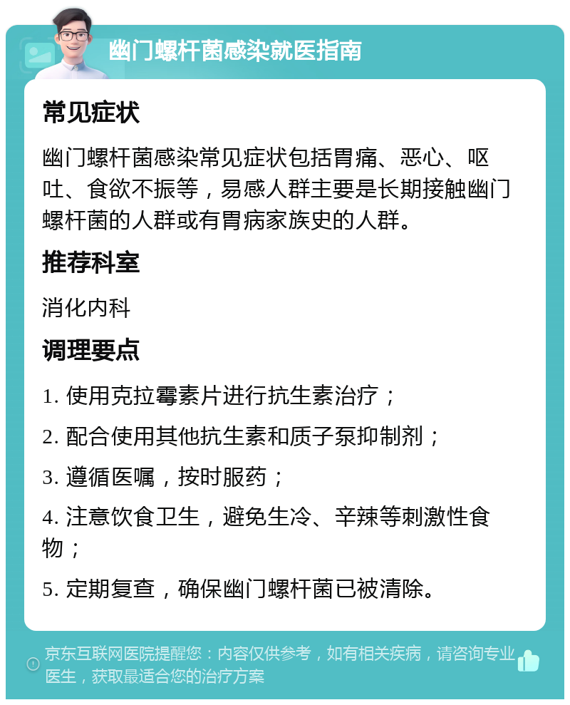 幽门螺杆菌感染就医指南 常见症状 幽门螺杆菌感染常见症状包括胃痛、恶心、呕吐、食欲不振等，易感人群主要是长期接触幽门螺杆菌的人群或有胃病家族史的人群。 推荐科室 消化内科 调理要点 1. 使用克拉霉素片进行抗生素治疗； 2. 配合使用其他抗生素和质子泵抑制剂； 3. 遵循医嘱，按时服药； 4. 注意饮食卫生，避免生冷、辛辣等刺激性食物； 5. 定期复查，确保幽门螺杆菌已被清除。