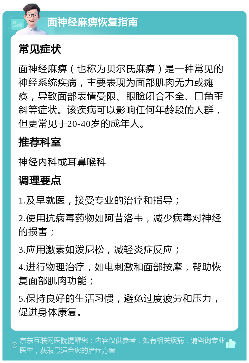 面神经麻痹恢复指南 常见症状 面神经麻痹（也称为贝尔氏麻痹）是一种常见的神经系统疾病，主要表现为面部肌肉无力或瘫痪，导致面部表情受限、眼睑闭合不全、口角歪斜等症状。该疾病可以影响任何年龄段的人群，但更常见于20-40岁的成年人。 推荐科室 神经内科或耳鼻喉科 调理要点 1.及早就医，接受专业的治疗和指导； 2.使用抗病毒药物如阿昔洛韦，减少病毒对神经的损害； 3.应用激素如泼尼松，减轻炎症反应； 4.进行物理治疗，如电刺激和面部按摩，帮助恢复面部肌肉功能； 5.保持良好的生活习惯，避免过度疲劳和压力，促进身体康复。