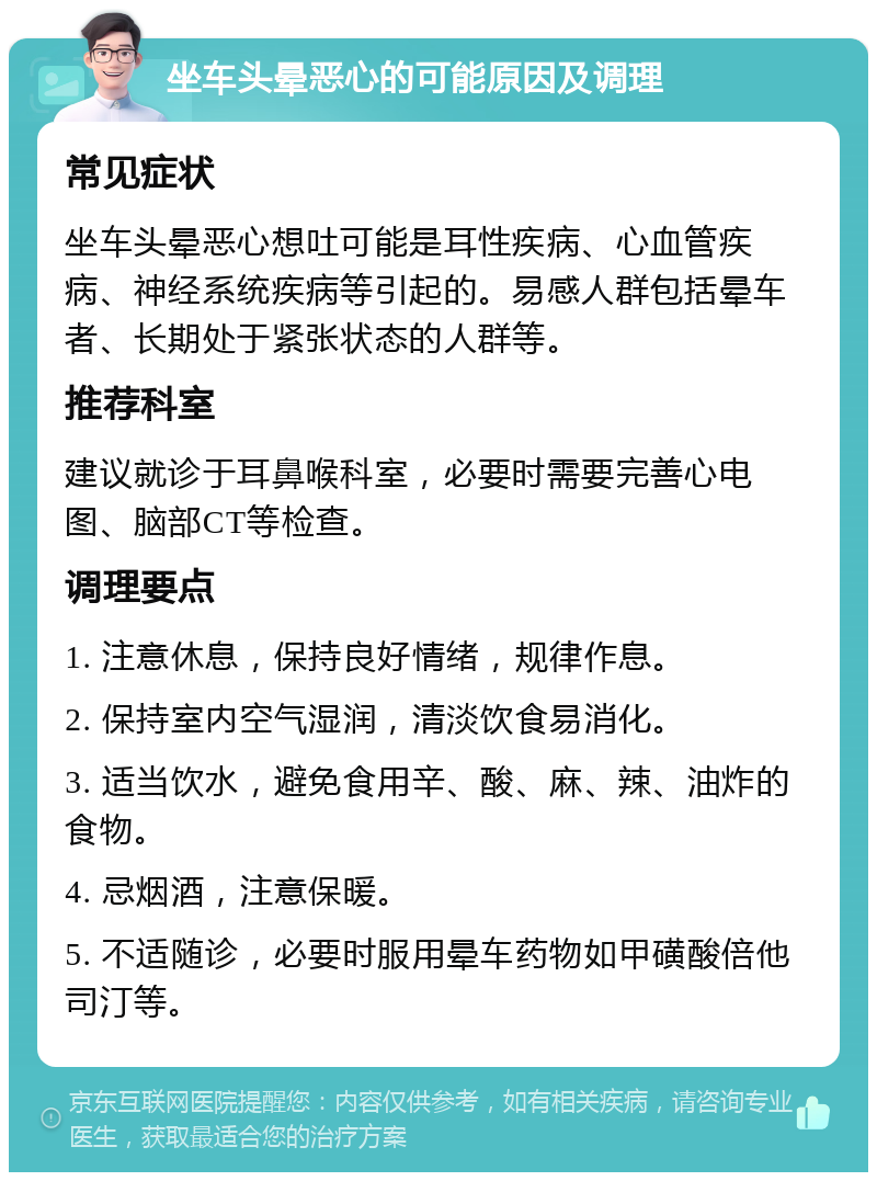 坐车头晕恶心的可能原因及调理 常见症状 坐车头晕恶心想吐可能是耳性疾病、心血管疾病、神经系统疾病等引起的。易感人群包括晕车者、长期处于紧张状态的人群等。 推荐科室 建议就诊于耳鼻喉科室，必要时需要完善心电图、脑部CT等检查。 调理要点 1. 注意休息，保持良好情绪，规律作息。 2. 保持室内空气湿润，清淡饮食易消化。 3. 适当饮水，避免食用辛、酸、麻、辣、油炸的食物。 4. 忌烟酒，注意保暖。 5. 不适随诊，必要时服用晕车药物如甲磺酸倍他司汀等。