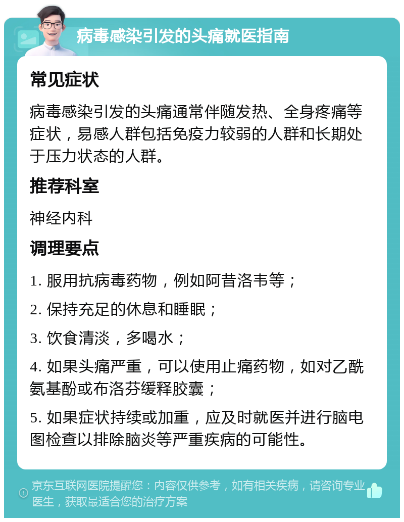 病毒感染引发的头痛就医指南 常见症状 病毒感染引发的头痛通常伴随发热、全身疼痛等症状，易感人群包括免疫力较弱的人群和长期处于压力状态的人群。 推荐科室 神经内科 调理要点 1. 服用抗病毒药物，例如阿昔洛韦等； 2. 保持充足的休息和睡眠； 3. 饮食清淡，多喝水； 4. 如果头痛严重，可以使用止痛药物，如对乙酰氨基酚或布洛芬缓释胶囊； 5. 如果症状持续或加重，应及时就医并进行脑电图检查以排除脑炎等严重疾病的可能性。