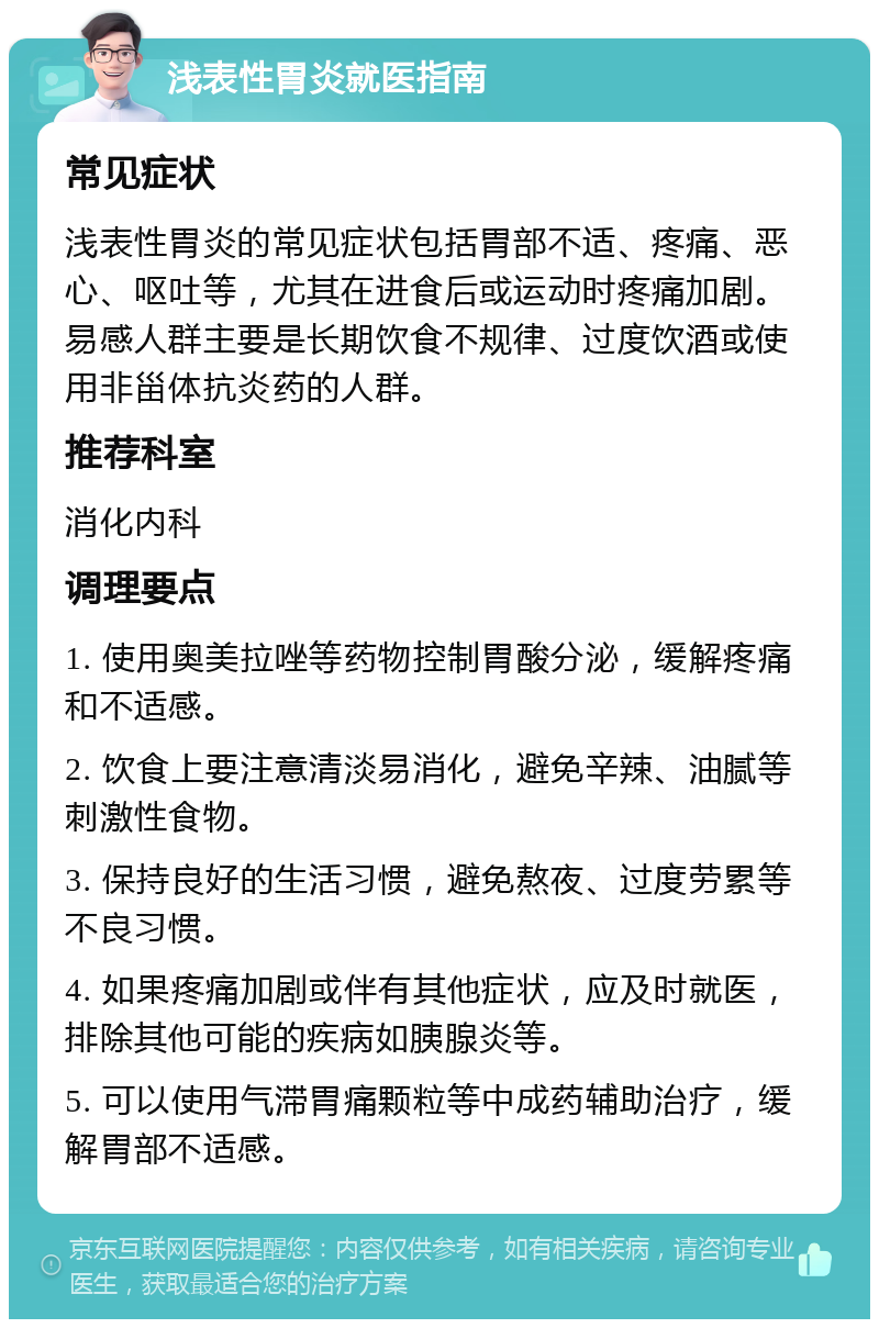 浅表性胃炎就医指南 常见症状 浅表性胃炎的常见症状包括胃部不适、疼痛、恶心、呕吐等，尤其在进食后或运动时疼痛加剧。易感人群主要是长期饮食不规律、过度饮酒或使用非甾体抗炎药的人群。 推荐科室 消化内科 调理要点 1. 使用奥美拉唑等药物控制胃酸分泌，缓解疼痛和不适感。 2. 饮食上要注意清淡易消化，避免辛辣、油腻等刺激性食物。 3. 保持良好的生活习惯，避免熬夜、过度劳累等不良习惯。 4. 如果疼痛加剧或伴有其他症状，应及时就医，排除其他可能的疾病如胰腺炎等。 5. 可以使用气滞胃痛颗粒等中成药辅助治疗，缓解胃部不适感。