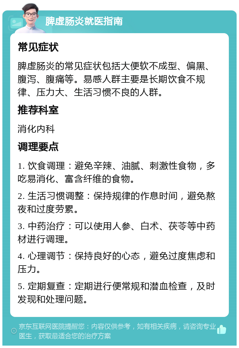 脾虚肠炎就医指南 常见症状 脾虚肠炎的常见症状包括大便软不成型、偏黑、腹泻、腹痛等。易感人群主要是长期饮食不规律、压力大、生活习惯不良的人群。 推荐科室 消化内科 调理要点 1. 饮食调理：避免辛辣、油腻、刺激性食物，多吃易消化、富含纤维的食物。 2. 生活习惯调整：保持规律的作息时间，避免熬夜和过度劳累。 3. 中药治疗：可以使用人参、白术、茯苓等中药材进行调理。 4. 心理调节：保持良好的心态，避免过度焦虑和压力。 5. 定期复查：定期进行便常规和潜血检查，及时发现和处理问题。