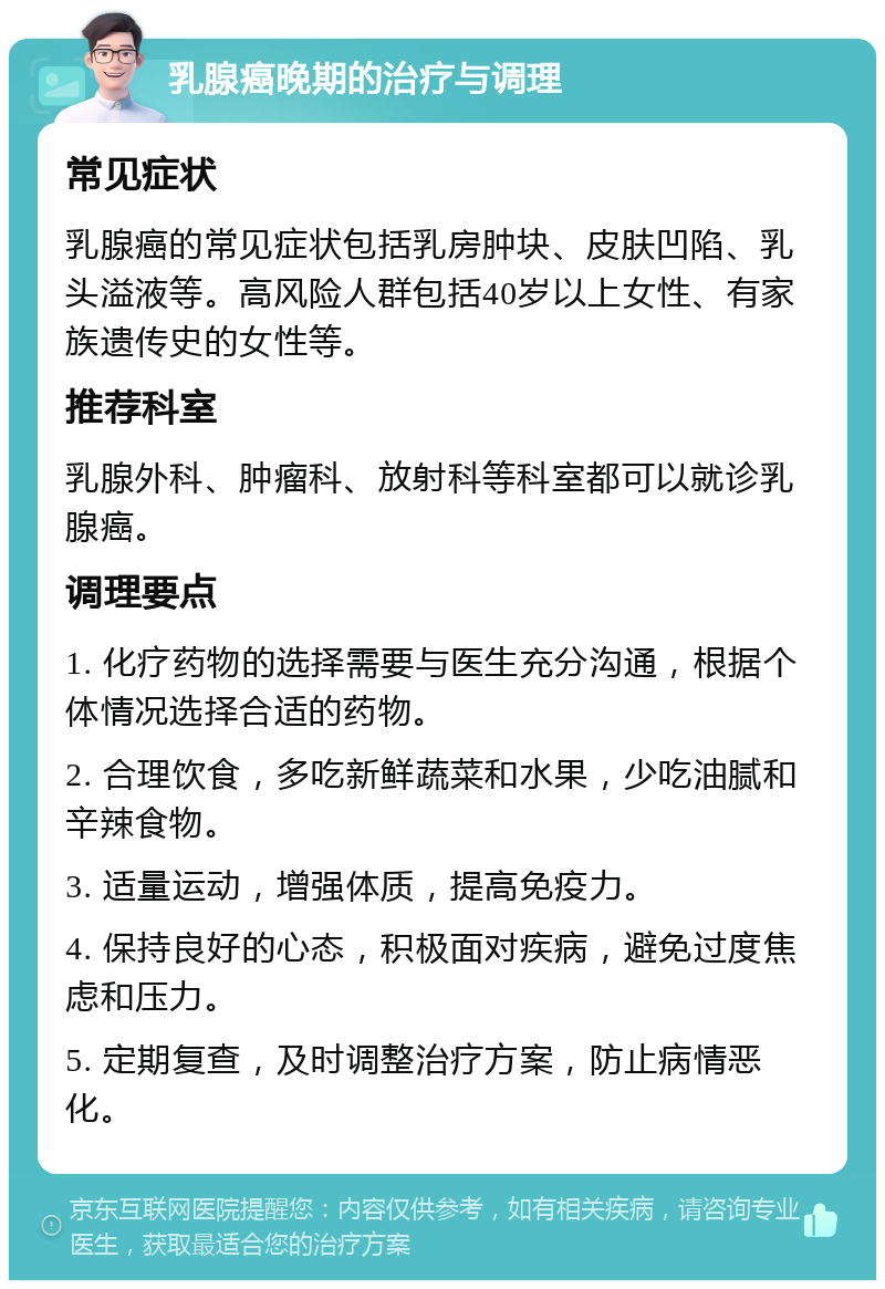 乳腺癌晚期的治疗与调理 常见症状 乳腺癌的常见症状包括乳房肿块、皮肤凹陷、乳头溢液等。高风险人群包括40岁以上女性、有家族遗传史的女性等。 推荐科室 乳腺外科、肿瘤科、放射科等科室都可以就诊乳腺癌。 调理要点 1. 化疗药物的选择需要与医生充分沟通，根据个体情况选择合适的药物。 2. 合理饮食，多吃新鲜蔬菜和水果，少吃油腻和辛辣食物。 3. 适量运动，增强体质，提高免疫力。 4. 保持良好的心态，积极面对疾病，避免过度焦虑和压力。 5. 定期复查，及时调整治疗方案，防止病情恶化。