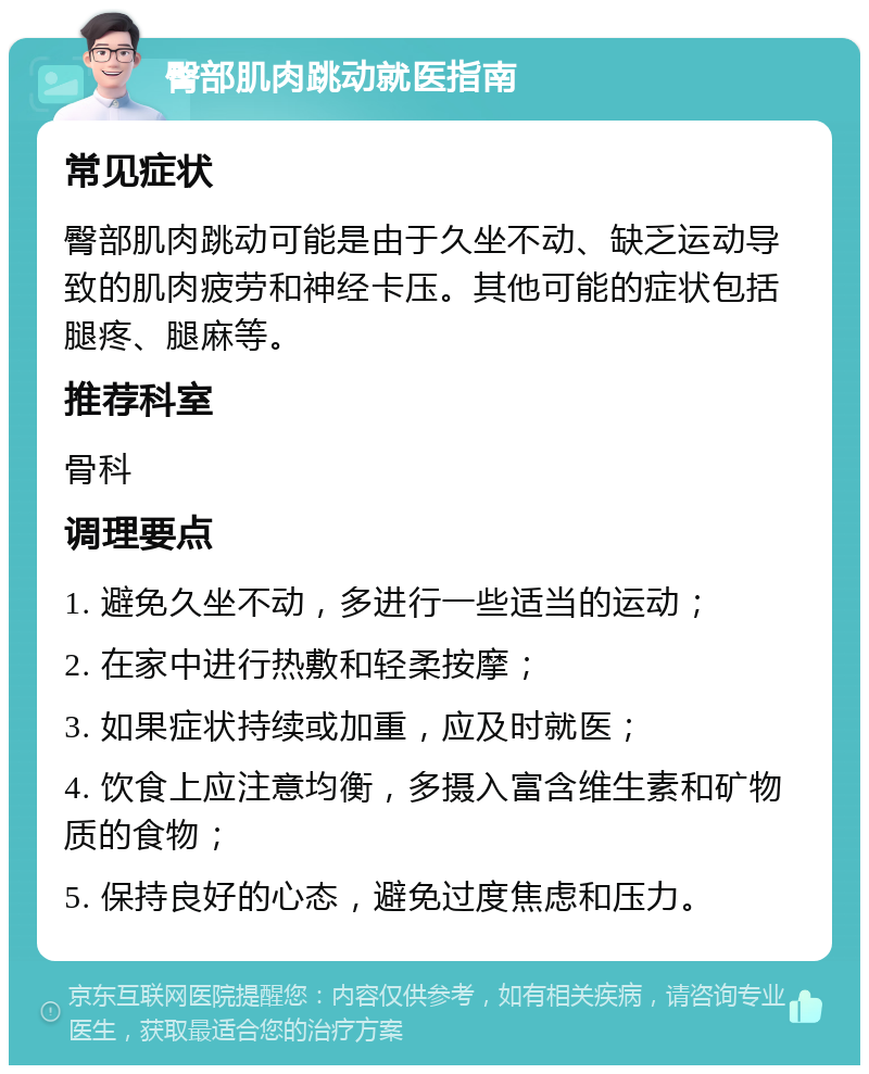 臀部肌肉跳动就医指南 常见症状 臀部肌肉跳动可能是由于久坐不动、缺乏运动导致的肌肉疲劳和神经卡压。其他可能的症状包括腿疼、腿麻等。 推荐科室 骨科 调理要点 1. 避免久坐不动，多进行一些适当的运动； 2. 在家中进行热敷和轻柔按摩； 3. 如果症状持续或加重，应及时就医； 4. 饮食上应注意均衡，多摄入富含维生素和矿物质的食物； 5. 保持良好的心态，避免过度焦虑和压力。