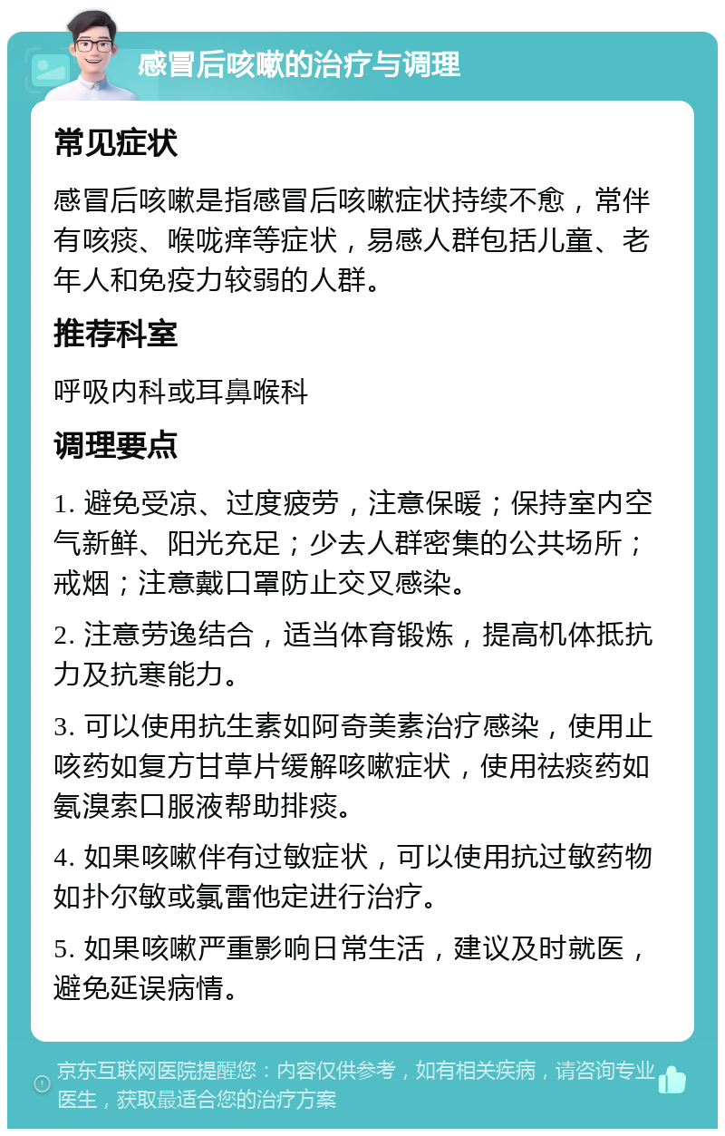 感冒后咳嗽的治疗与调理 常见症状 感冒后咳嗽是指感冒后咳嗽症状持续不愈，常伴有咳痰、喉咙痒等症状，易感人群包括儿童、老年人和免疫力较弱的人群。 推荐科室 呼吸内科或耳鼻喉科 调理要点 1. 避免受凉、过度疲劳，注意保暖；保持室内空气新鲜、阳光充足；少去人群密集的公共场所；戒烟；注意戴口罩防止交叉感染。 2. 注意劳逸结合，适当体育锻炼，提高机体抵抗力及抗寒能力。 3. 可以使用抗生素如阿奇美素治疗感染，使用止咳药如复方甘草片缓解咳嗽症状，使用祛痰药如氨溴索口服液帮助排痰。 4. 如果咳嗽伴有过敏症状，可以使用抗过敏药物如扑尔敏或氯雷他定进行治疗。 5. 如果咳嗽严重影响日常生活，建议及时就医，避免延误病情。