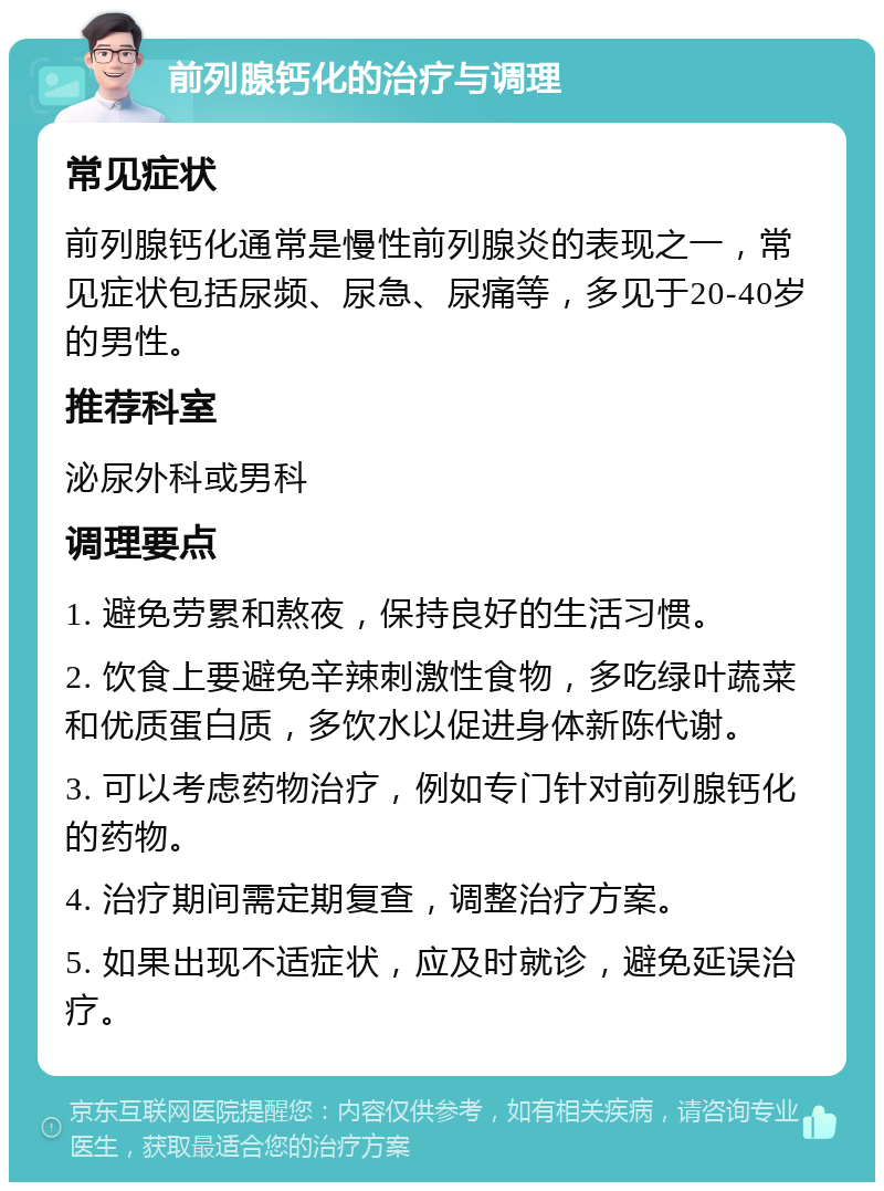 前列腺钙化的治疗与调理 常见症状 前列腺钙化通常是慢性前列腺炎的表现之一，常见症状包括尿频、尿急、尿痛等，多见于20-40岁的男性。 推荐科室 泌尿外科或男科 调理要点 1. 避免劳累和熬夜，保持良好的生活习惯。 2. 饮食上要避免辛辣刺激性食物，多吃绿叶蔬菜和优质蛋白质，多饮水以促进身体新陈代谢。 3. 可以考虑药物治疗，例如专门针对前列腺钙化的药物。 4. 治疗期间需定期复查，调整治疗方案。 5. 如果出现不适症状，应及时就诊，避免延误治疗。