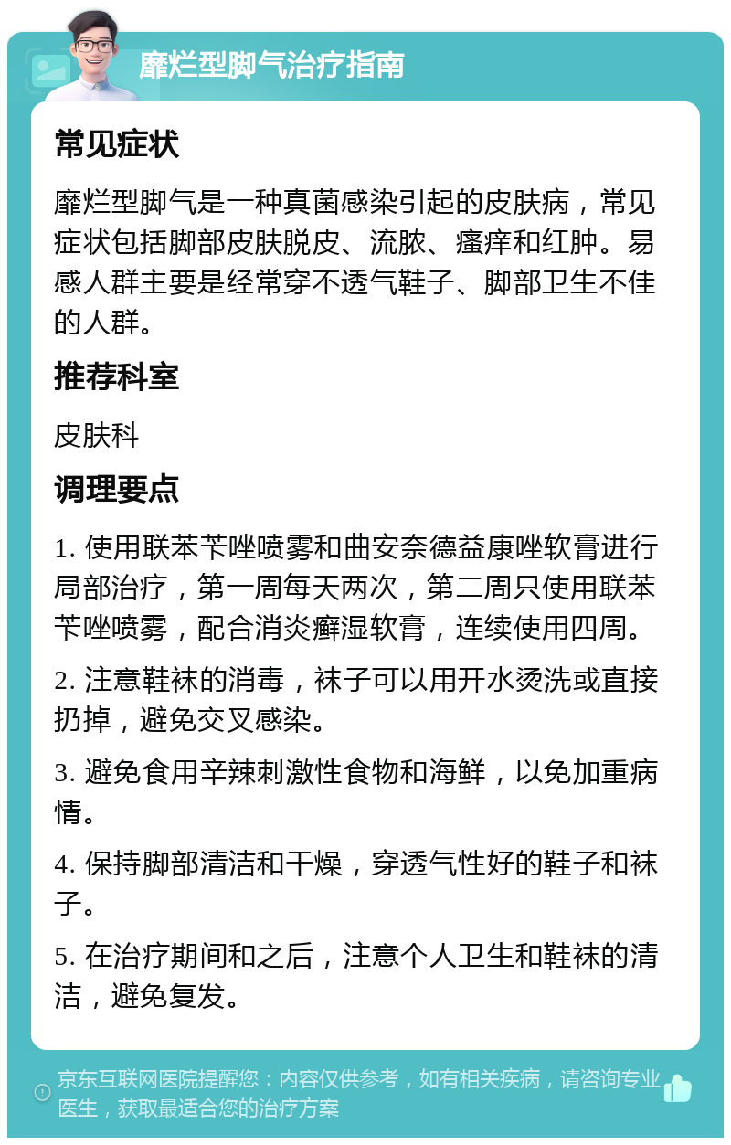 靡烂型脚气治疗指南 常见症状 靡烂型脚气是一种真菌感染引起的皮肤病，常见症状包括脚部皮肤脱皮、流脓、瘙痒和红肿。易感人群主要是经常穿不透气鞋子、脚部卫生不佳的人群。 推荐科室 皮肤科 调理要点 1. 使用联苯苄唑喷雾和曲安奈德益康唑软膏进行局部治疗，第一周每天两次，第二周只使用联苯苄唑喷雾，配合消炎癣湿软膏，连续使用四周。 2. 注意鞋袜的消毒，袜子可以用开水烫洗或直接扔掉，避免交叉感染。 3. 避免食用辛辣刺激性食物和海鲜，以免加重病情。 4. 保持脚部清洁和干燥，穿透气性好的鞋子和袜子。 5. 在治疗期间和之后，注意个人卫生和鞋袜的清洁，避免复发。