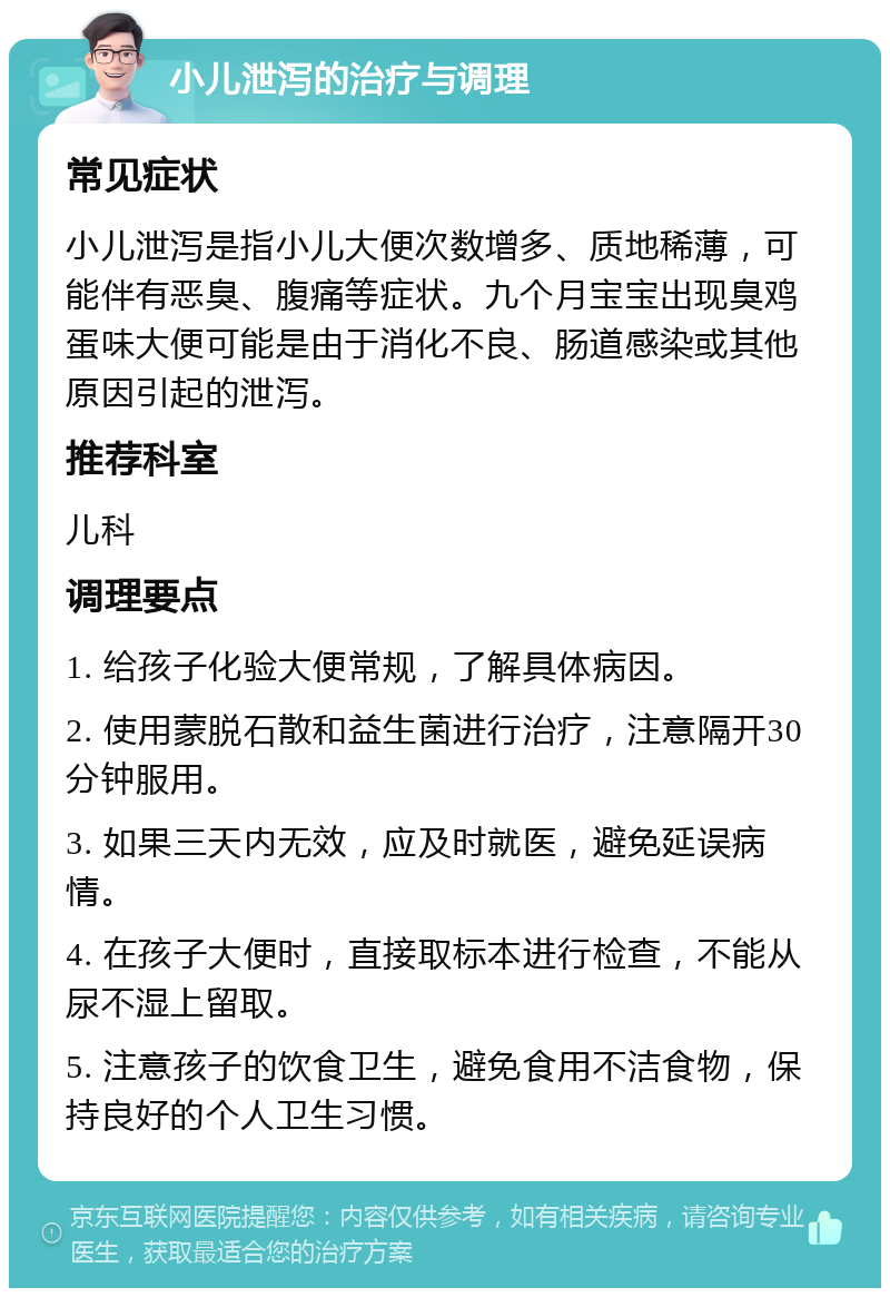 小儿泄泻的治疗与调理 常见症状 小儿泄泻是指小儿大便次数增多、质地稀薄，可能伴有恶臭、腹痛等症状。九个月宝宝出现臭鸡蛋味大便可能是由于消化不良、肠道感染或其他原因引起的泄泻。 推荐科室 儿科 调理要点 1. 给孩子化验大便常规，了解具体病因。 2. 使用蒙脱石散和益生菌进行治疗，注意隔开30分钟服用。 3. 如果三天内无效，应及时就医，避免延误病情。 4. 在孩子大便时，直接取标本进行检查，不能从尿不湿上留取。 5. 注意孩子的饮食卫生，避免食用不洁食物，保持良好的个人卫生习惯。