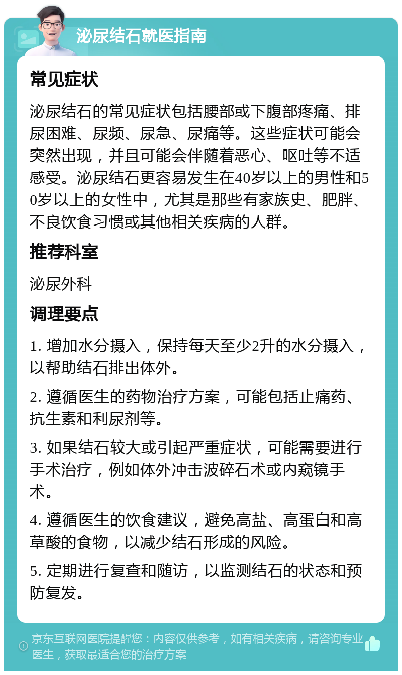 泌尿结石就医指南 常见症状 泌尿结石的常见症状包括腰部或下腹部疼痛、排尿困难、尿频、尿急、尿痛等。这些症状可能会突然出现，并且可能会伴随着恶心、呕吐等不适感受。泌尿结石更容易发生在40岁以上的男性和50岁以上的女性中，尤其是那些有家族史、肥胖、不良饮食习惯或其他相关疾病的人群。 推荐科室 泌尿外科 调理要点 1. 增加水分摄入，保持每天至少2升的水分摄入，以帮助结石排出体外。 2. 遵循医生的药物治疗方案，可能包括止痛药、抗生素和利尿剂等。 3. 如果结石较大或引起严重症状，可能需要进行手术治疗，例如体外冲击波碎石术或内窥镜手术。 4. 遵循医生的饮食建议，避免高盐、高蛋白和高草酸的食物，以减少结石形成的风险。 5. 定期进行复查和随访，以监测结石的状态和预防复发。