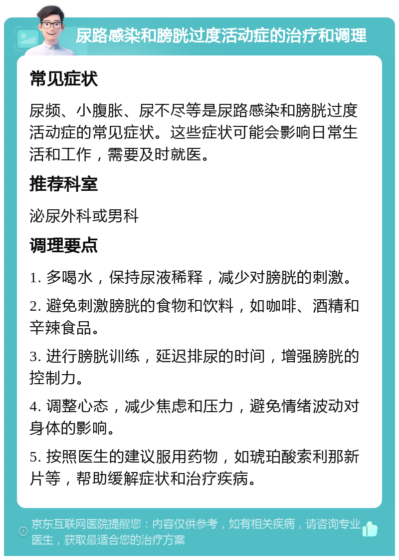 尿路感染和膀胱过度活动症的治疗和调理 常见症状 尿频、小腹胀、尿不尽等是尿路感染和膀胱过度活动症的常见症状。这些症状可能会影响日常生活和工作，需要及时就医。 推荐科室 泌尿外科或男科 调理要点 1. 多喝水，保持尿液稀释，减少对膀胱的刺激。 2. 避免刺激膀胱的食物和饮料，如咖啡、酒精和辛辣食品。 3. 进行膀胱训练，延迟排尿的时间，增强膀胱的控制力。 4. 调整心态，减少焦虑和压力，避免情绪波动对身体的影响。 5. 按照医生的建议服用药物，如琥珀酸索利那新片等，帮助缓解症状和治疗疾病。