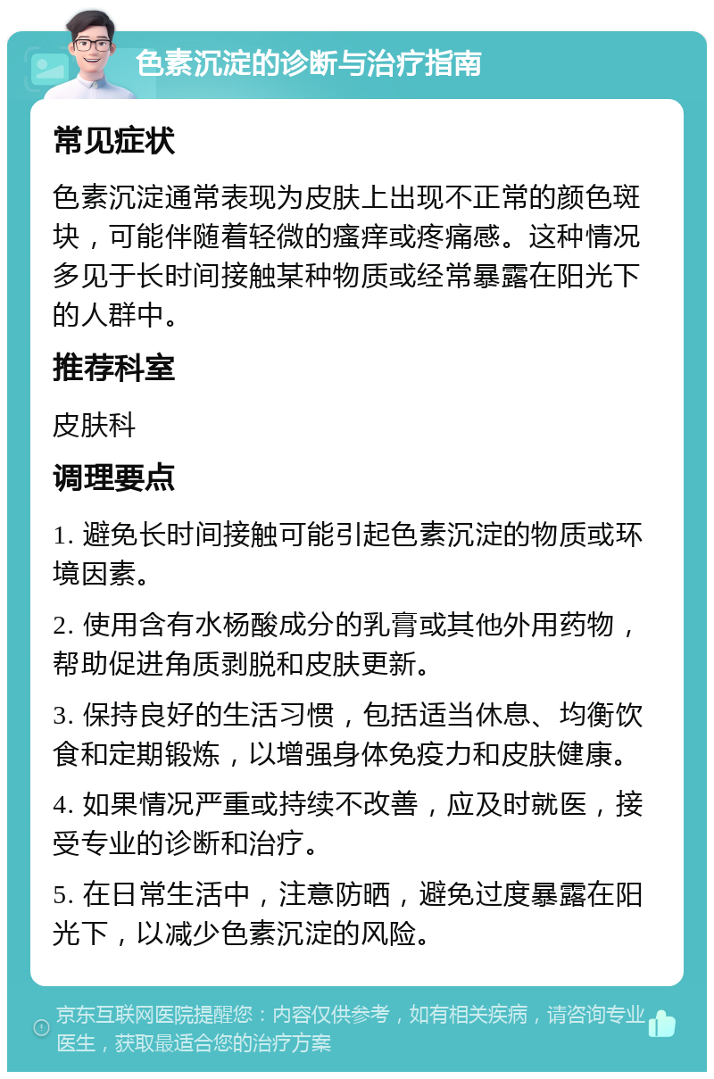 色素沉淀的诊断与治疗指南 常见症状 色素沉淀通常表现为皮肤上出现不正常的颜色斑块，可能伴随着轻微的瘙痒或疼痛感。这种情况多见于长时间接触某种物质或经常暴露在阳光下的人群中。 推荐科室 皮肤科 调理要点 1. 避免长时间接触可能引起色素沉淀的物质或环境因素。 2. 使用含有水杨酸成分的乳膏或其他外用药物，帮助促进角质剥脱和皮肤更新。 3. 保持良好的生活习惯，包括适当休息、均衡饮食和定期锻炼，以增强身体免疫力和皮肤健康。 4. 如果情况严重或持续不改善，应及时就医，接受专业的诊断和治疗。 5. 在日常生活中，注意防晒，避免过度暴露在阳光下，以减少色素沉淀的风险。