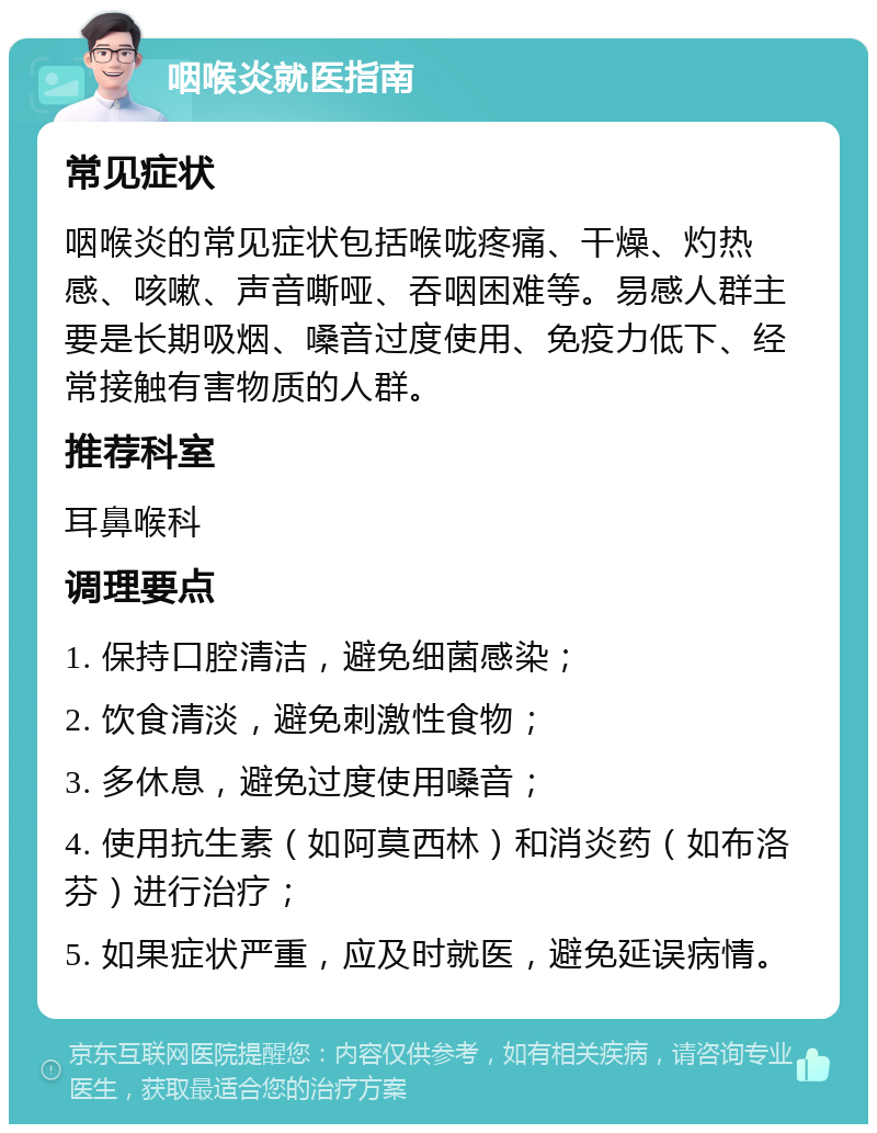 咽喉炎就医指南 常见症状 咽喉炎的常见症状包括喉咙疼痛、干燥、灼热感、咳嗽、声音嘶哑、吞咽困难等。易感人群主要是长期吸烟、嗓音过度使用、免疫力低下、经常接触有害物质的人群。 推荐科室 耳鼻喉科 调理要点 1. 保持口腔清洁，避免细菌感染； 2. 饮食清淡，避免刺激性食物； 3. 多休息，避免过度使用嗓音； 4. 使用抗生素（如阿莫西林）和消炎药（如布洛芬）进行治疗； 5. 如果症状严重，应及时就医，避免延误病情。