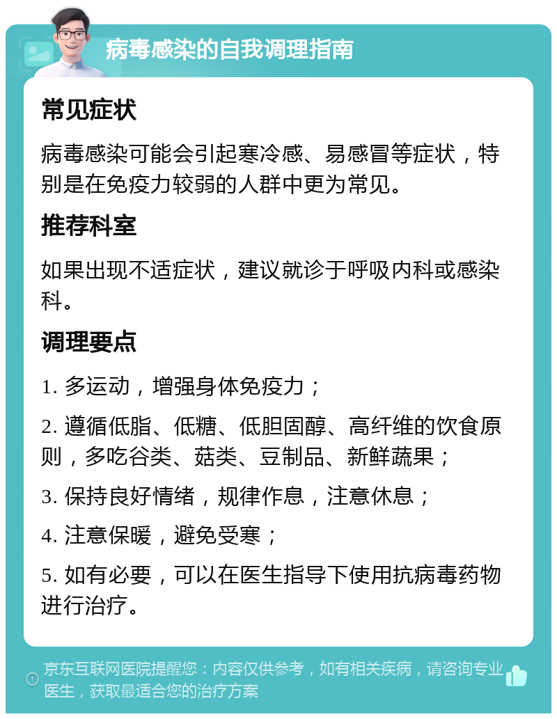 病毒感染的自我调理指南 常见症状 病毒感染可能会引起寒冷感、易感冒等症状，特别是在免疫力较弱的人群中更为常见。 推荐科室 如果出现不适症状，建议就诊于呼吸内科或感染科。 调理要点 1. 多运动，增强身体免疫力； 2. 遵循低脂、低糖、低胆固醇、高纤维的饮食原则，多吃谷类、菇类、豆制品、新鲜蔬果； 3. 保持良好情绪，规律作息，注意休息； 4. 注意保暖，避免受寒； 5. 如有必要，可以在医生指导下使用抗病毒药物进行治疗。