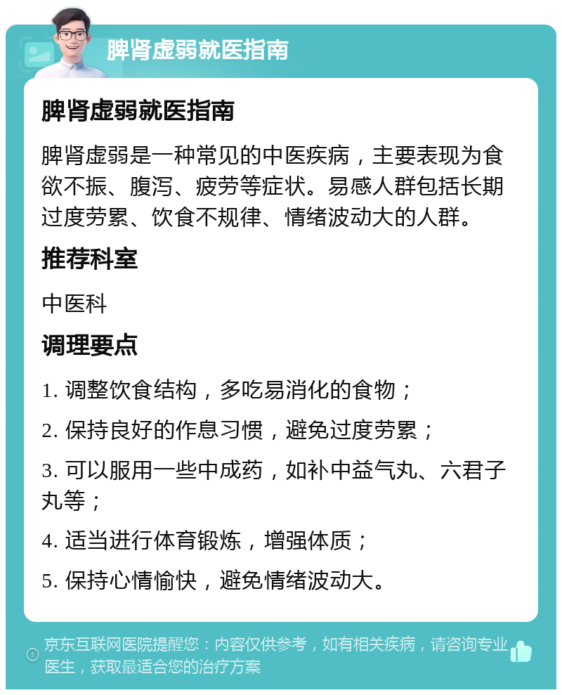 脾肾虚弱就医指南 脾肾虚弱就医指南 脾肾虚弱是一种常见的中医疾病，主要表现为食欲不振、腹泻、疲劳等症状。易感人群包括长期过度劳累、饮食不规律、情绪波动大的人群。 推荐科室 中医科 调理要点 1. 调整饮食结构，多吃易消化的食物； 2. 保持良好的作息习惯，避免过度劳累； 3. 可以服用一些中成药，如补中益气丸、六君子丸等； 4. 适当进行体育锻炼，增强体质； 5. 保持心情愉快，避免情绪波动大。