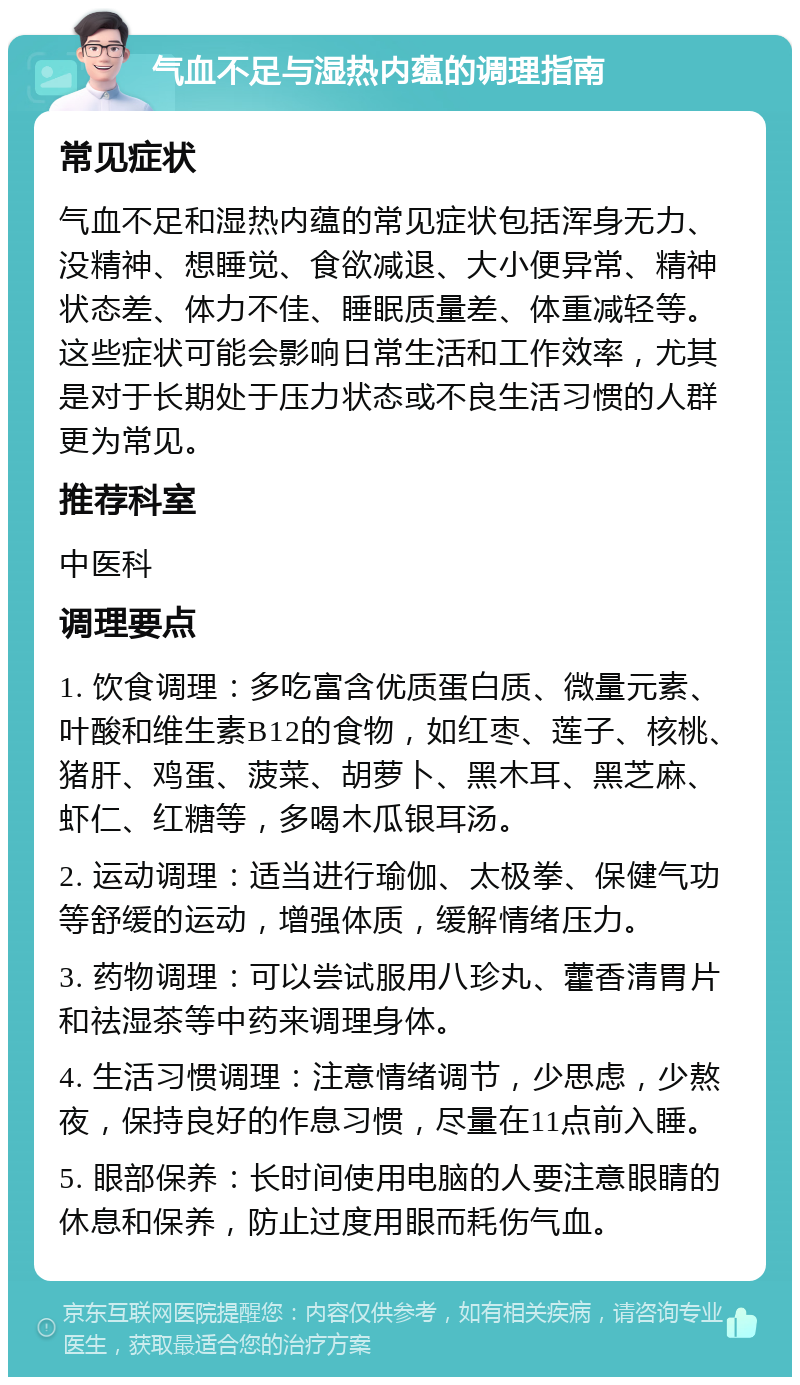 气血不足与湿热内蕴的调理指南 常见症状 气血不足和湿热内蕴的常见症状包括浑身无力、没精神、想睡觉、食欲减退、大小便异常、精神状态差、体力不佳、睡眠质量差、体重减轻等。这些症状可能会影响日常生活和工作效率，尤其是对于长期处于压力状态或不良生活习惯的人群更为常见。 推荐科室 中医科 调理要点 1. 饮食调理：多吃富含优质蛋白质、微量元素、叶酸和维生素B12的食物，如红枣、莲子、核桃、猪肝、鸡蛋、菠菜、胡萝卜、黑木耳、黑芝麻、虾仁、红糖等，多喝木瓜银耳汤。 2. 运动调理：适当进行瑜伽、太极拳、保健气功等舒缓的运动，增强体质，缓解情绪压力。 3. 药物调理：可以尝试服用八珍丸、藿香清胃片和祛湿茶等中药来调理身体。 4. 生活习惯调理：注意情绪调节，少思虑，少熬夜，保持良好的作息习惯，尽量在11点前入睡。 5. 眼部保养：长时间使用电脑的人要注意眼睛的休息和保养，防止过度用眼而耗伤气血。