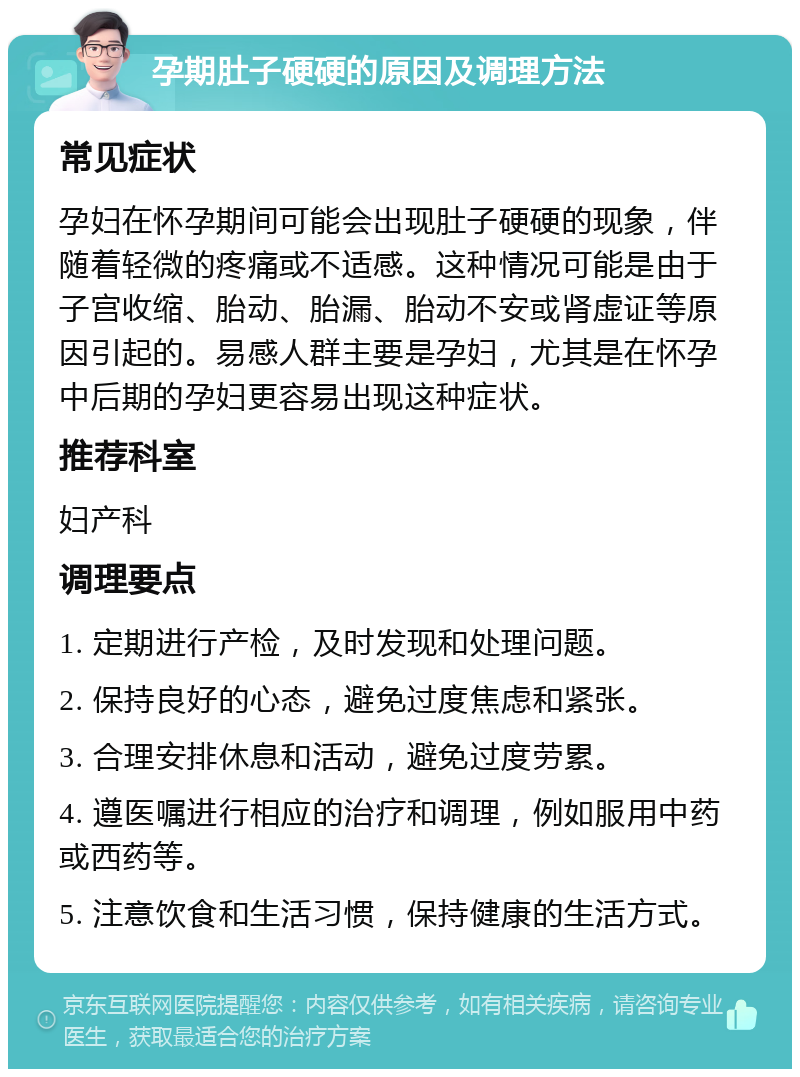 孕期肚子硬硬的原因及调理方法 常见症状 孕妇在怀孕期间可能会出现肚子硬硬的现象，伴随着轻微的疼痛或不适感。这种情况可能是由于子宫收缩、胎动、胎漏、胎动不安或肾虚证等原因引起的。易感人群主要是孕妇，尤其是在怀孕中后期的孕妇更容易出现这种症状。 推荐科室 妇产科 调理要点 1. 定期进行产检，及时发现和处理问题。 2. 保持良好的心态，避免过度焦虑和紧张。 3. 合理安排休息和活动，避免过度劳累。 4. 遵医嘱进行相应的治疗和调理，例如服用中药或西药等。 5. 注意饮食和生活习惯，保持健康的生活方式。