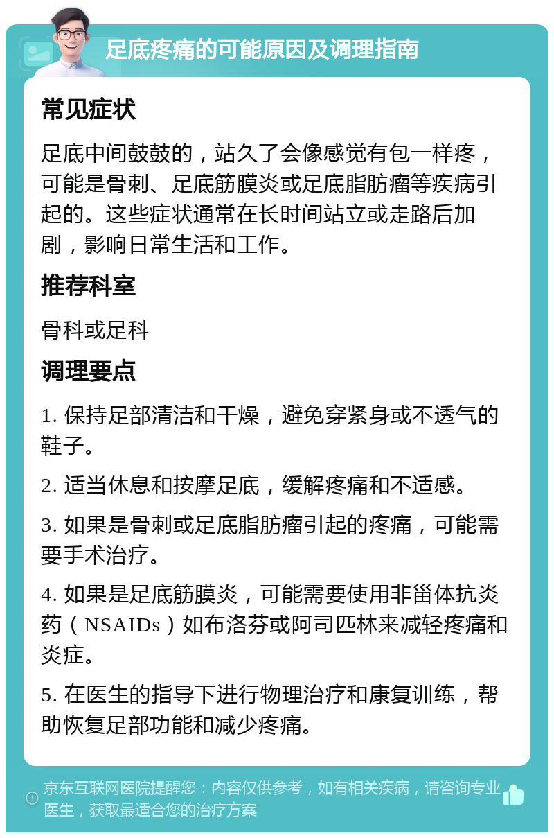 足底疼痛的可能原因及调理指南 常见症状 足底中间鼓鼓的，站久了会像感觉有包一样疼，可能是骨刺、足底筋膜炎或足底脂肪瘤等疾病引起的。这些症状通常在长时间站立或走路后加剧，影响日常生活和工作。 推荐科室 骨科或足科 调理要点 1. 保持足部清洁和干燥，避免穿紧身或不透气的鞋子。 2. 适当休息和按摩足底，缓解疼痛和不适感。 3. 如果是骨刺或足底脂肪瘤引起的疼痛，可能需要手术治疗。 4. 如果是足底筋膜炎，可能需要使用非甾体抗炎药（NSAIDs）如布洛芬或阿司匹林来减轻疼痛和炎症。 5. 在医生的指导下进行物理治疗和康复训练，帮助恢复足部功能和减少疼痛。