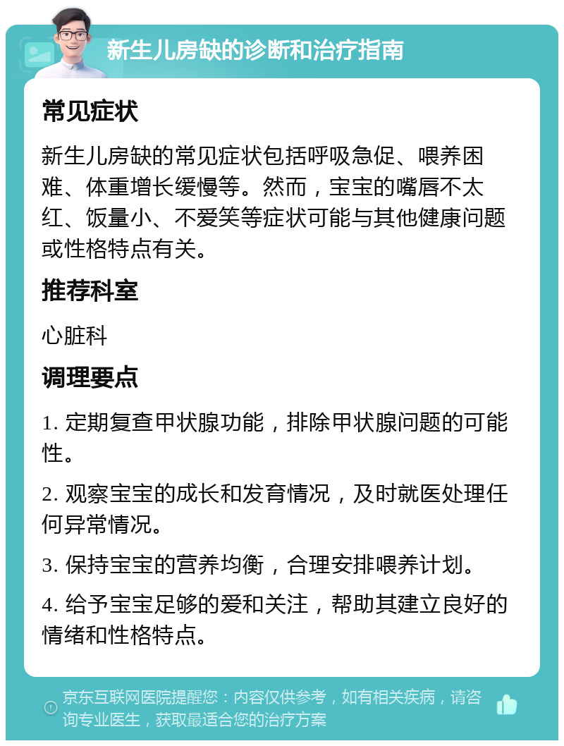 新生儿房缺的诊断和治疗指南 常见症状 新生儿房缺的常见症状包括呼吸急促、喂养困难、体重增长缓慢等。然而，宝宝的嘴唇不太红、饭量小、不爱笑等症状可能与其他健康问题或性格特点有关。 推荐科室 心脏科 调理要点 1. 定期复查甲状腺功能，排除甲状腺问题的可能性。 2. 观察宝宝的成长和发育情况，及时就医处理任何异常情况。 3. 保持宝宝的营养均衡，合理安排喂养计划。 4. 给予宝宝足够的爱和关注，帮助其建立良好的情绪和性格特点。