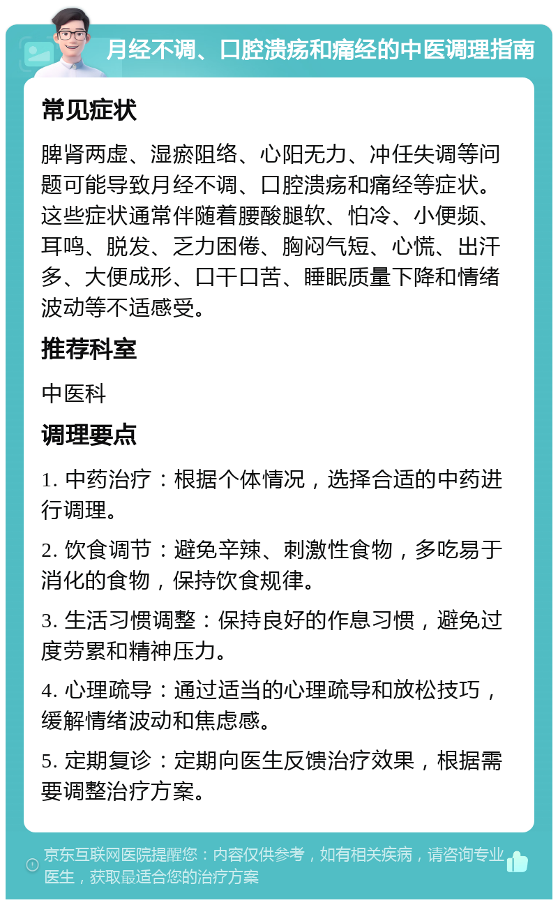 月经不调、口腔溃疡和痛经的中医调理指南 常见症状 脾肾两虚、湿瘀阻络、心阳无力、冲任失调等问题可能导致月经不调、口腔溃疡和痛经等症状。这些症状通常伴随着腰酸腿软、怕冷、小便频、耳鸣、脱发、乏力困倦、胸闷气短、心慌、出汗多、大便成形、口干口苦、睡眠质量下降和情绪波动等不适感受。 推荐科室 中医科 调理要点 1. 中药治疗：根据个体情况，选择合适的中药进行调理。 2. 饮食调节：避免辛辣、刺激性食物，多吃易于消化的食物，保持饮食规律。 3. 生活习惯调整：保持良好的作息习惯，避免过度劳累和精神压力。 4. 心理疏导：通过适当的心理疏导和放松技巧，缓解情绪波动和焦虑感。 5. 定期复诊：定期向医生反馈治疗效果，根据需要调整治疗方案。