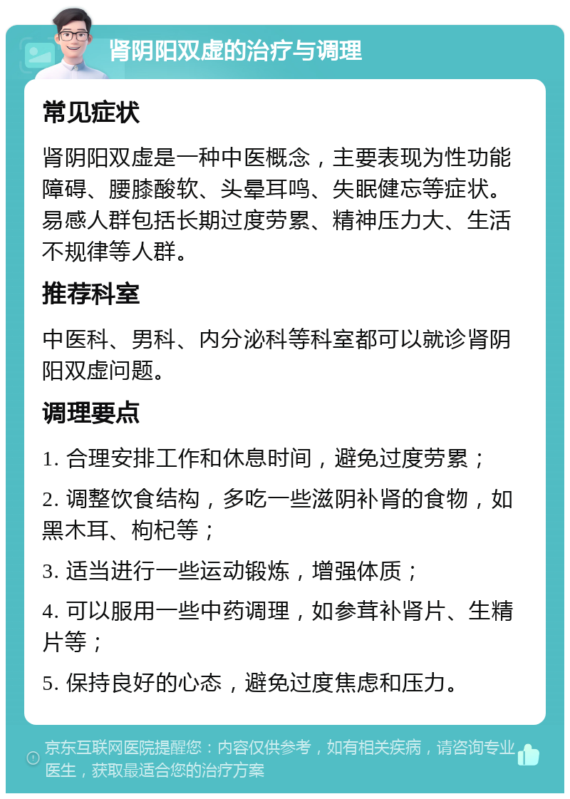 肾阴阳双虚的治疗与调理 常见症状 肾阴阳双虚是一种中医概念，主要表现为性功能障碍、腰膝酸软、头晕耳鸣、失眠健忘等症状。易感人群包括长期过度劳累、精神压力大、生活不规律等人群。 推荐科室 中医科、男科、内分泌科等科室都可以就诊肾阴阳双虚问题。 调理要点 1. 合理安排工作和休息时间，避免过度劳累； 2. 调整饮食结构，多吃一些滋阴补肾的食物，如黑木耳、枸杞等； 3. 适当进行一些运动锻炼，增强体质； 4. 可以服用一些中药调理，如参茸补肾片、生精片等； 5. 保持良好的心态，避免过度焦虑和压力。