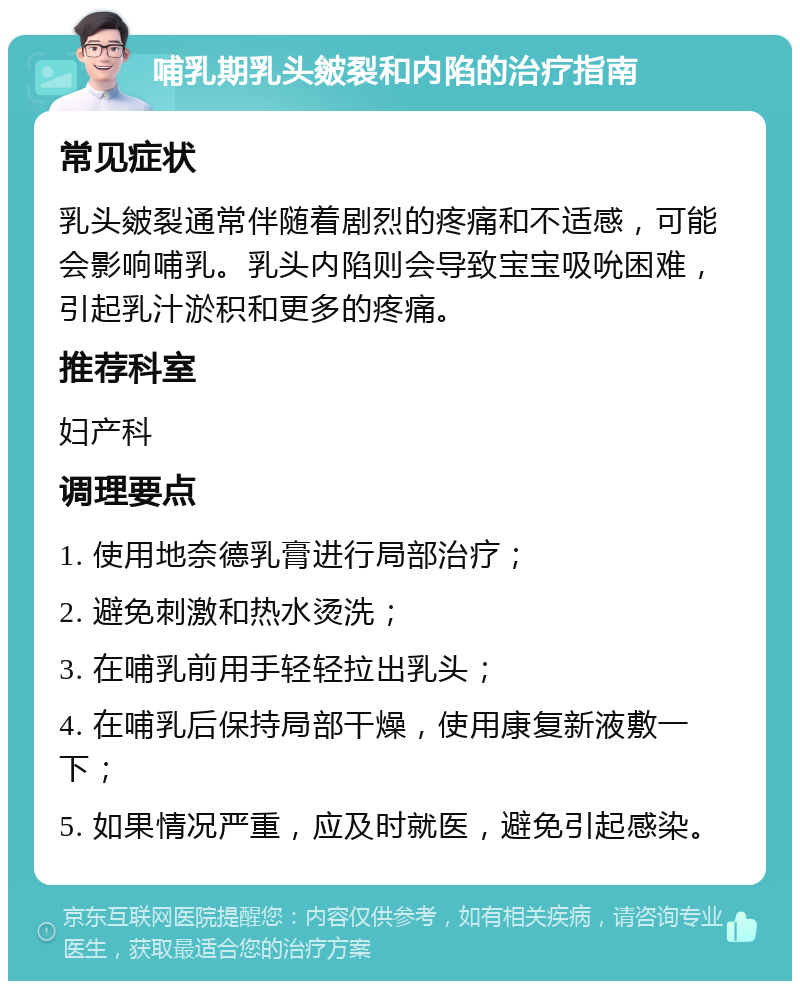 哺乳期乳头皴裂和内陷的治疗指南 常见症状 乳头皴裂通常伴随着剧烈的疼痛和不适感，可能会影响哺乳。乳头内陷则会导致宝宝吸吮困难，引起乳汁淤积和更多的疼痛。 推荐科室 妇产科 调理要点 1. 使用地奈德乳膏进行局部治疗； 2. 避免刺激和热水烫洗； 3. 在哺乳前用手轻轻拉出乳头； 4. 在哺乳后保持局部干燥，使用康复新液敷一下； 5. 如果情况严重，应及时就医，避免引起感染。