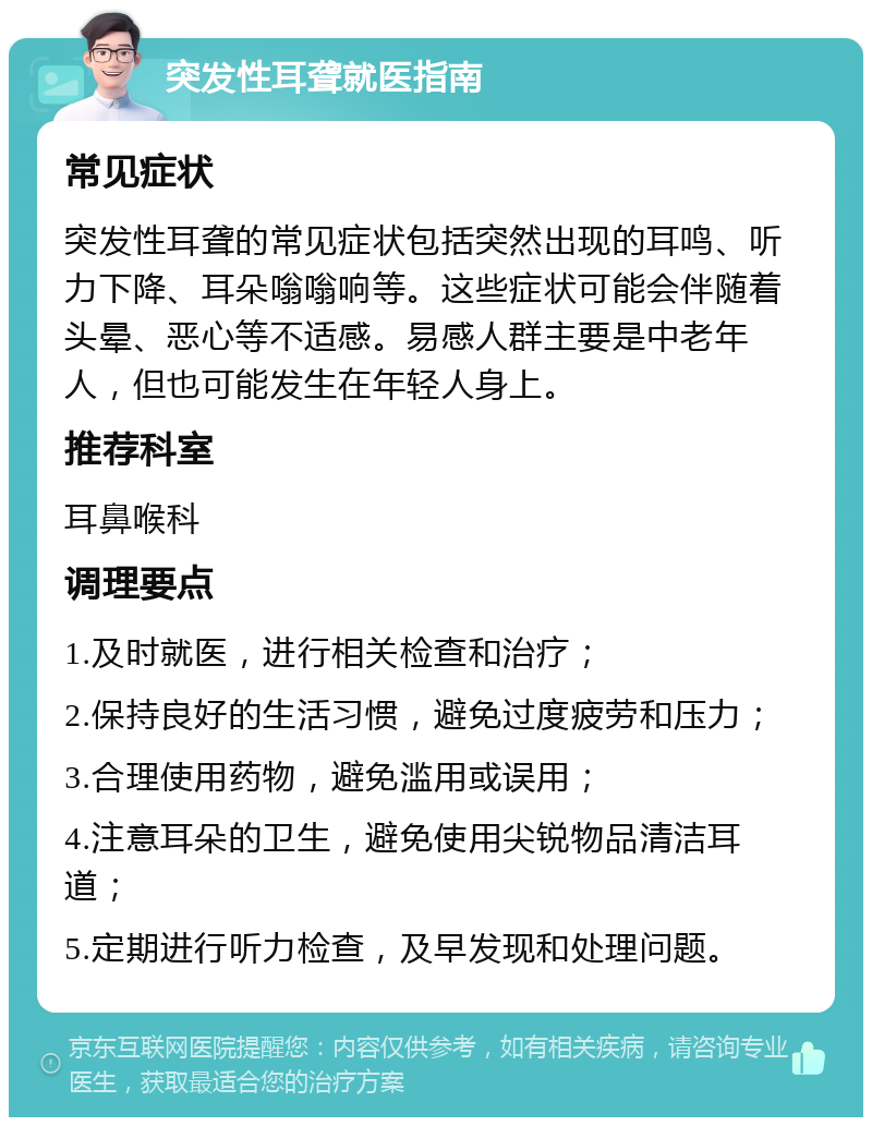 突发性耳聋就医指南 常见症状 突发性耳聋的常见症状包括突然出现的耳鸣、听力下降、耳朵嗡嗡响等。这些症状可能会伴随着头晕、恶心等不适感。易感人群主要是中老年人，但也可能发生在年轻人身上。 推荐科室 耳鼻喉科 调理要点 1.及时就医，进行相关检查和治疗； 2.保持良好的生活习惯，避免过度疲劳和压力； 3.合理使用药物，避免滥用或误用； 4.注意耳朵的卫生，避免使用尖锐物品清洁耳道； 5.定期进行听力检查，及早发现和处理问题。