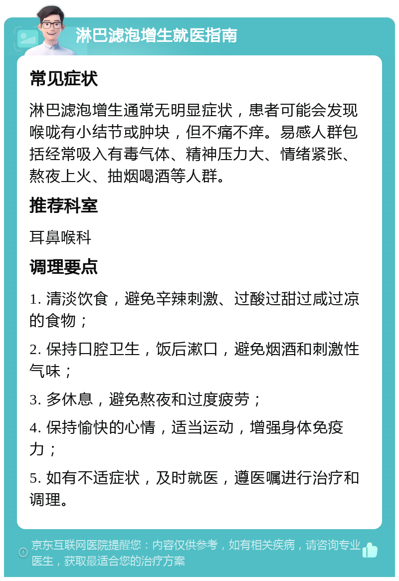 淋巴滤泡增生就医指南 常见症状 淋巴滤泡增生通常无明显症状，患者可能会发现喉咙有小结节或肿块，但不痛不痒。易感人群包括经常吸入有毒气体、精神压力大、情绪紧张、熬夜上火、抽烟喝酒等人群。 推荐科室 耳鼻喉科 调理要点 1. 清淡饮食，避免辛辣刺激、过酸过甜过咸过凉的食物； 2. 保持口腔卫生，饭后漱口，避免烟酒和刺激性气味； 3. 多休息，避免熬夜和过度疲劳； 4. 保持愉快的心情，适当运动，增强身体免疫力； 5. 如有不适症状，及时就医，遵医嘱进行治疗和调理。