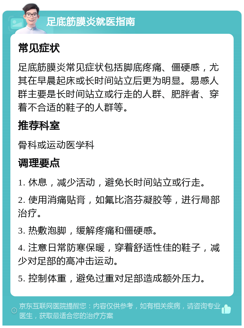 足底筋膜炎就医指南 常见症状 足底筋膜炎常见症状包括脚底疼痛、僵硬感，尤其在早晨起床或长时间站立后更为明显。易感人群主要是长时间站立或行走的人群、肥胖者、穿着不合适的鞋子的人群等。 推荐科室 骨科或运动医学科 调理要点 1. 休息，减少活动，避免长时间站立或行走。 2. 使用消痛贴膏，如氟比洛芬凝胶等，进行局部治疗。 3. 热敷泡脚，缓解疼痛和僵硬感。 4. 注意日常防寒保暖，穿着舒适性佳的鞋子，减少对足部的高冲击运动。 5. 控制体重，避免过重对足部造成额外压力。