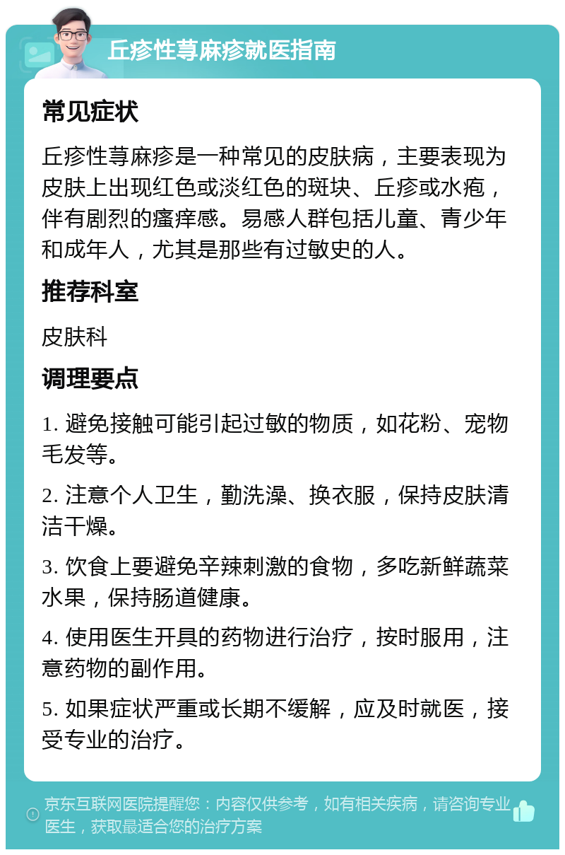 丘疹性荨麻疹就医指南 常见症状 丘疹性荨麻疹是一种常见的皮肤病，主要表现为皮肤上出现红色或淡红色的斑块、丘疹或水疱，伴有剧烈的瘙痒感。易感人群包括儿童、青少年和成年人，尤其是那些有过敏史的人。 推荐科室 皮肤科 调理要点 1. 避免接触可能引起过敏的物质，如花粉、宠物毛发等。 2. 注意个人卫生，勤洗澡、换衣服，保持皮肤清洁干燥。 3. 饮食上要避免辛辣刺激的食物，多吃新鲜蔬菜水果，保持肠道健康。 4. 使用医生开具的药物进行治疗，按时服用，注意药物的副作用。 5. 如果症状严重或长期不缓解，应及时就医，接受专业的治疗。