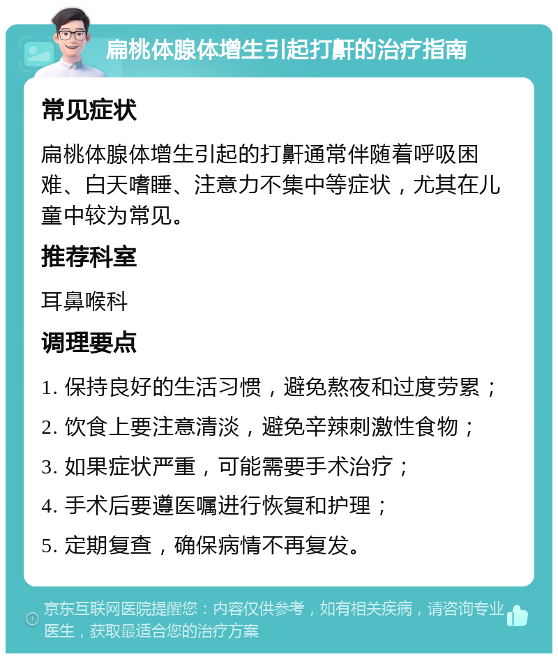 扁桃体腺体增生引起打鼾的治疗指南 常见症状 扁桃体腺体增生引起的打鼾通常伴随着呼吸困难、白天嗜睡、注意力不集中等症状，尤其在儿童中较为常见。 推荐科室 耳鼻喉科 调理要点 1. 保持良好的生活习惯，避免熬夜和过度劳累； 2. 饮食上要注意清淡，避免辛辣刺激性食物； 3. 如果症状严重，可能需要手术治疗； 4. 手术后要遵医嘱进行恢复和护理； 5. 定期复查，确保病情不再复发。