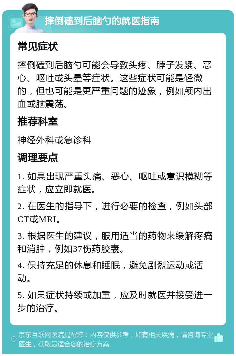 摔倒磕到后脑勺的就医指南 常见症状 摔倒磕到后脑勺可能会导致头疼、脖子发紧、恶心、呕吐或头晕等症状。这些症状可能是轻微的，但也可能是更严重问题的迹象，例如颅内出血或脑震荡。 推荐科室 神经外科或急诊科 调理要点 1. 如果出现严重头痛、恶心、呕吐或意识模糊等症状，应立即就医。 2. 在医生的指导下，进行必要的检查，例如头部CT或MRI。 3. 根据医生的建议，服用适当的药物来缓解疼痛和消肿，例如37伤药胶囊。 4. 保持充足的休息和睡眠，避免剧烈运动或活动。 5. 如果症状持续或加重，应及时就医并接受进一步的治疗。